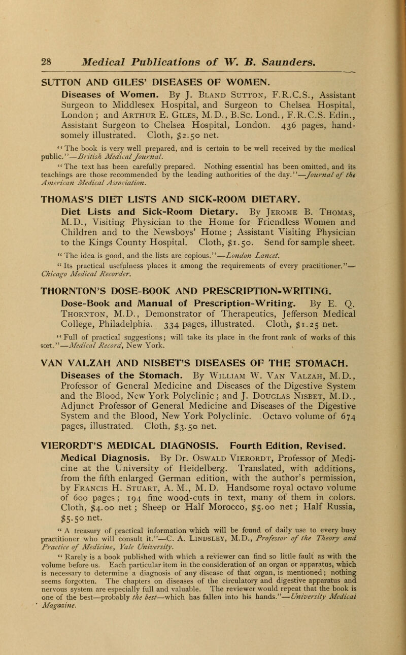 SUTTON AND GILES' DISEASES OF WOMEN. Diseases of Women. By J. Bland Sutton, F.R.C.S., Assistant Surgeon to Middlesex Hospital, and Surgeon to Chelsea Hospital, London; and Arthur E. Giles, M.D., B.Sc. Lond., F.R.C.S. Edin., Assistant Surgeon to Chelsea Hospital, London. 436 pages, hand- somely illustrated. Cloth, $2.50 net. The book is very well prepared, and is certain to be well received by the medical public.—British Medical Journal. The text has been carefully prepared. Nothing essential has been omitted, and its teachings are those recommended by the leading authorities of the day.—Journal of the American Medical Association. THOMAS'S DIET LISTS AND SICK=ROOM DIETARY. Diet Lists and Sick=Room Dietary. By Jerome B. Thomas, M.D., Visiting Physician to the Home for Friendless Women and Children and to the Newsboys' Home ; Assistant Visiting Physician to the Kings County Hospital. Cloth, $1.50. Send for sample sheet.  The idea is good, and the lists are copious.—London Lancet. Its practical usefulness places it among the requirements of every practitioner.—■ Chicago Medical Recorder. THORNTON'S DOSE=BOOK AND PRESCRIPTION=WRITING. Dose=Book and Manual of Prescription=Writing. By E. Q. Thornton, M.D., Demonstrator of Therapeutics, Jefferson Medical College, Philadelphia. 334 pages, illustrated. Cloth, #1.25 net. Full of practical suggestions; will take its place in the front rank of works of this sort.—Medical Record, New York. VAN VALZAH AND NISBET'S DISEASES OF THE STOMACH. Diseases of the Stomach. By William W. Van Valzah, M.D., Professor of General Medicine and Diseases of the Digestive System and the Blood, New York Polyclinic; and J. Douglas Nisbet, M.D., Adjunct Professor of General Medicine and Diseases of the Digestive System and the Blood, New York Polyclinic. Octavo volume of 674 pages, illustrated. Cloth, $3.50 net. VIERORDT'S MEDICAL DIAGNOSIS. Fourth Edition, Revised. Medical Diagnosis. By Dr. Oswald Vierordt, Professor of Medi- cine at the University of Heidelberg. Translated, with additions, from the fifth enlarged German edition, with the author's permission, by Francis H. Stuart, A. M., M. D. Handsome royal octavo volume of 600 pages; 194 fine wood-cuts in text, many of them in colors. Cloth, $4.00 net; Sheep or Half Morocco, $5.00 net; Half Russia, $5.50 net.  A treasury of practical information which will be found of daily use to every busy practitioner who will consult it.—C. A. LlNDSLEY, M.D., Professor of the Theory and Practice of Medicine, Yale University.  Rarely is a book published with which a reviewer can find so little fault as with the volume before us. Each particular item in the consideration of an organ or apparatus, which is necessary to determine a diagnosis of any disease of that organ, is mentioned; nothing seems forgotten. The chapters on diseases of the circulatory and digestive apparatus and nervous system are especially full and valuable. The reviewer would repeat that the book is one of the best—probably the best—which has fallen into his hands.—University Medical Magazine.