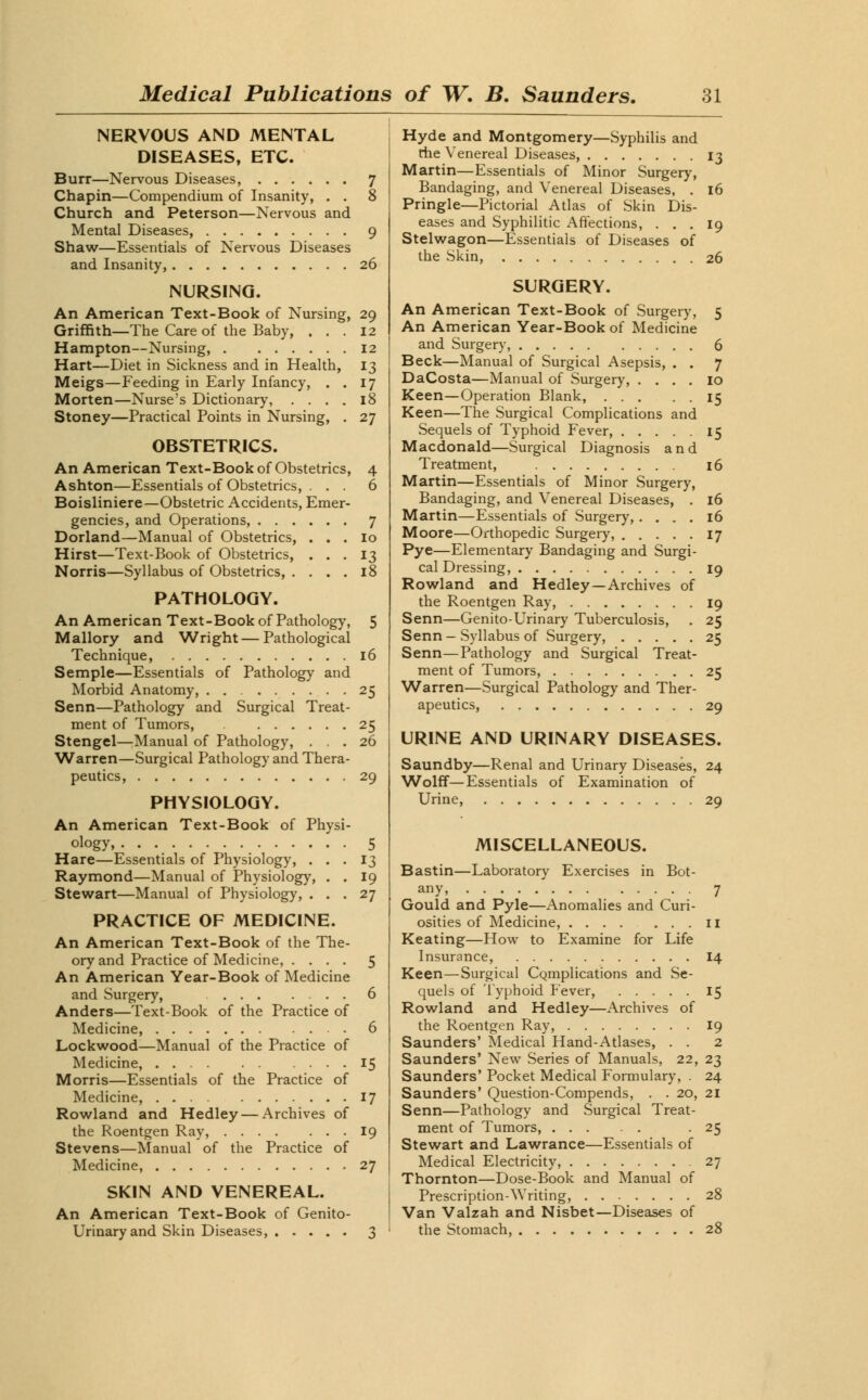 NERVOUS AND MENTAL DISEASES, ETC. Burr—Nervous Diseases, 7 Chapin—Compendium of Insanity, . . 8 Church and Peterson—Nervous and Mental Diseases, 9 Shaw—Essentials of Nervous Diseases and Insanity, 26 NURSING. An American Text-Book of Nursing, 29 Griffith—The Care of the Baby, ... 12 Hampton—Nursing, 12 Hart—Diet in Sickness and in Health, 13 Meigs—Feeding in Early Infancy, . . 17 Morten—Nurse's Dictionary, .... 18 Stoney—Practical Points in Nursing, . 27 OBSTETRICS. An American Text-Book of Obstetrics, 4 Ashton—Essentials of Obstetrics, . . . 6 Boisliniere—Obstetric Accidents, Emer- gencies, and Operations, 7 Dorland—Manual of Obstetrics, . . . 10 Hirst—Text-Book of Obstetrics, ... 13 Norris—Syllabus of Obstetrics, .... 18 PATHOLOGY. An American Text-Book of Pathology, 5 Mallory and Wright—Pathological Technique, 16 Semple—Essentials of Pathology and Morbid Anatomy, 25 Senn—Pathology and Surgical Treat- ment of Tumors, 25 Stengel—Manual of Pathology, ... 26 Warren—Surgical Pathology and Thera- peutics, 29 PHYSIOLOGY. An American Text-Book of Physi- ology, 5 Hare—Essentials of Physiology, ... 13 Raymond—Manual of Physiology, . . 19 Stewart—Manual of Physiology, ... 27 PRACTICE OF MEDICINE. An American Text-Book of the The- ory and Practice of Medicine, .... 5 An American Year-Book of Medicine and Surgery, 6 Anders—Text-Book of the Practice of Medicine, 6 Lockwood—Manual of the Practice of Medicine, 15 Morris—Essentials of the Practice of Medicine, 17 Rowland and Hedley — Archives of the Roentgen Ray, 19 Stevens—Manual of the Practice of Medicine, 27 SKIN AND VENEREAL. An American Text-Book of Genito- urinary and Skin Diseases, 3 Hyde and Montgomery—Syphilis and the Venereal Diseases, 13 Martin—Essentials of Minor Surgery, Bandaging, and Venereal Diseases, . 16 Pringle—Pictorial Atlas of Skin Dis- eases and Syphilitic Affections, ... 19 Stelwagon—Essentials of Diseases of the Skin, 26 SURGERY. An American Text-Book of Surgery, 5 An American Year-Book of Medicine and Surgery, 6 Beck—Manual of Surgical Asepsis, . . 7 DaCosta—Manual of Surgery, .... 10 Keen—Operation Blank, 15 Keen—The Surgical Complications and Sequels of Typhoid Fever, 15 Macdonald—Surgical Diagnosis and Treatment, 16 Martin—Essentials of Minor Surgery, Bandaging, and Venereal Diseases, . 16 Martin—Essentials of Surgery,.... 16 Moore—Orthopedic Surgery, 17 Pye—Elementary Bandaging and Surgi- cal Dressing, 19 Rowland and Hedley—Archives of the Roentgen Ray, 19 Senn—Genito-Urinary Tuberculosis, . 25 Senn - Syllabus of Surgery, 25 Senn—Pathology and Surgical Treat- ment of Tumors, 25 Warren—Surgical Pathology and Ther- apeutics, 29 URINE AND URINARY DISEASES. Saundby—Renal and Urinary Diseases, 24 Wolff—Essentials of Examination of Urine, 29 MISCELLANEOUS. Bastin—Laboratory Exercises in Bot- any, 7 Gould and Pyle—Anomalies and Curi- osities of Medicine, 11 Keating—How to Examine for Life Insurance, 14 Keen—Surgical CQmplications and Se- quels of Typhoid Fever, 15 Rowland and Hedley—Archives of the Roentgen Ray, 19 Saunders' Medical Hand-Atlases, . . 2 Saunders' New Series of Manuals, 22, 23 Saunders' Pocket Medical Formulary, . 24 Saunders' Question-Compends, . . 20, 21 Senn—Pathology and Surgical Treat- ment of Tumors, . 25 Stewart and Lawrance—Essentials of Medical Electricity, 27 Thornton—Dose-Book and Manual of Prescription-Writing, 28 Van Valzah and Nisbet—Diseases of the Stomach, 28