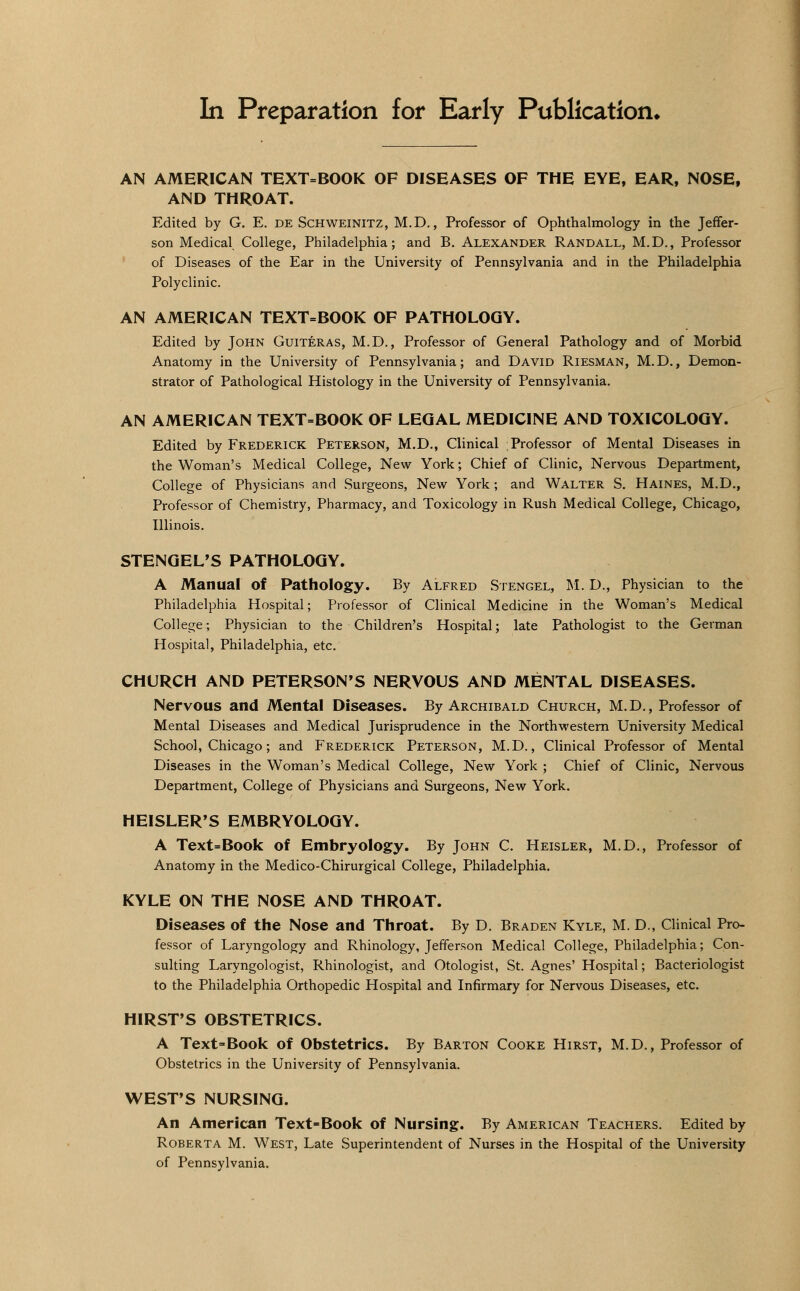In Preparation for Early Publication* AN AMERICAN TEXT=BOOK OF DISEASES OF THE EYE, EAR, NOSE, AND THROAT. Edited by G. E. de Schweinitz, M.D., Professor of Ophthalmology in the Jeffer- son Medical, College, Philadelphia; and B. Alexander Randall, M.D., Professor of Diseases of the Ear in the University of Pennsylvania and in the Philadelphia Polyclinic. AN AMERICAN TEXT=BOOK OF PATHOLOGY. Edited by John Guiteras, M.D., Professor of General Pathology and of Morbid Anatomy in the University of Pennsylvania; and David Riesman, M.D., Demon- strator of Pathological Histology in the University of Pennsylvania. AN AMERICAN TEXT-BOOK OF LEGAL MEDICINE AND TOXICOLOGY. Edited by Frederick Peterson, M.D., Clinical Professor of Mental Diseases in the Woman's Medical College, New York; Chief of Clinic, Nervous Department, College of Physicians and Surgeons, New York; and Walter S. Haines, M.D., Professor of Chemistry, Pharmacy, and Toxicology in Rush Medical College, Chicago, Illinois. STENGEL'S PATHOLOGY. A Manual of Pathology. By Alfred Stengel, M. D., Physician to the Philadelphia Hospital; Professor of Clinical Medicine in the Woman's Medical College; Physician to the Children's Hospital; late Pathologist to the German Hospital, Philadelphia, etc. CHURCH AND PETERSON'S NERVOUS AND MENTAL DISEASES. Nervous and Mental Diseases. By Archibald Church, M.D., Professor of Mental Diseases and Medical Jurisprudence in the Northwestern University Medical School, Chicago; and Frederick Peterson, M.D., Clinical Professor of Mental Diseases in the Woman's Medical College, New York ; Chief of Clinic, Nervous Department, College of Physicians and Surgeons, New York. HEISLER'S EMBRYOLOGY. A Text=Book of Embryology. By John C. Heisler, M.D., Professor of Anatomy in the Medico-Chirurgical College, Philadelphia. KYLE ON THE NOSE AND THROAT. Diseases of the Nose and Throat. By D. Braden Kyle, M. D., Clinical Pro- fessor of Laryngology and Rhinology, Jefferson Medical College, Philadelphia; Con- sulting Laryngologist, Rhinologist, and Otologist, St. Agnes' Hospital; Bacteriologist to the Philadelphia Orthopedic Hospital and Infirmary for Nervous Diseases, etc. HIRST'S OBSTETRICS. A Text=Book of Obstetrics. By Barton Cooke Hirst, M.D., Professor of Obstetrics in the University of Pennsylvania. WEST'S NURSING. An American Text-Book of Nursing. By American Teachers. Edited by Roberta M. West, Late Superintendent of Nurses in the Hospital of the University of Pennsylvania.