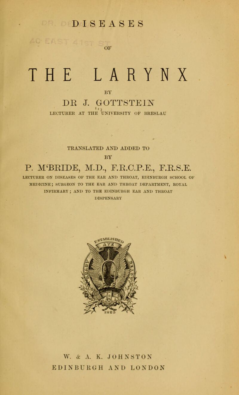 DISEASES OF THE LARYNX BY DE J. GOTTSTEIX LECTURER AT THE UNIVERSITY OF RRESLAU TRANSLATED AND ADDED TO BY P. M'BKIDE, M.D., F.K.C.P.E., F.E.S.E. LECTURER ON DISEASES OF THE EAR AND THROAT, EDINBURGH SCHOOL OF MEDICINE; SURGEON TO THE EAR AND THROAT DEPARTMENT, ROYAL INFIRMARY; AND TO THE EDINBURGH EAR AND THROAT DISPENSARY ?«£*****?& W. & A. K. .1 o II NSTn.X ED] N 111' RGB AX D LO N DON