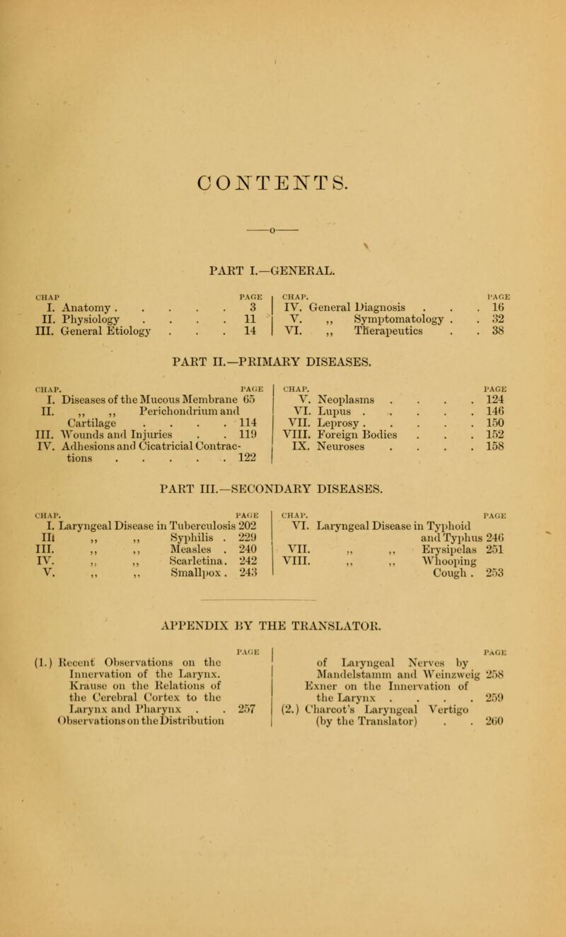 CONTENTS. PART I.—GENERAL. CHAP I. Anatomy . II. Physiology III. General Etiology PAOE | CHAP. 3 | IV. General Diagnosis 11 V. ,, Symptomatology 14 I VI. ,, Therapeutics PAGE 1(5 32 38 PART II.—PRIMARY DISEASES. CHAP. PAOE I. Diseases of the Mucous Membrane G5 ,, ,, Perichondrium and Cartilage .... 114 Wounds and Injuries . . 119 Adhesions and Cicatricial Contrac- tions 122 ri. III. IV. CHAP. PAGE V. Neoplasms . 124 VI. Lupus . . 146 VII. Leprosy . . 150 VIII. Foreign Bodies . 152 IX. Neuroses . 158 PART III.—SECONDARY DISEASES. CHAP. PAOE I. Laryngeal Disease in Tuberculosis 202 III ,, „ Syphilis . 229 III. ,, ,, Measles . 240 IV. „ „ Scarletina. 242 V. „ „ Smallpox. 24:5 CHAP. VI. PAGE Laryngeal Disease in Typhoid and Typhus 24(5 VII. ,, ,, Erysipelas 251 VIII. ,, Whooping Cough . 253 APPENDIX BY THE TRANSLATOR. (1.) Recent Observations on the Innervation of the Larynx. Kiause on the Relations of the Cerebral Cortes to the Larynx and Pharynx (Observations on the Distribution 257 of Laryngeal Nerves by Mandelstamm and Weinzweig 258 Exner on the Innervation of the Larynx .... 259 (2.) Charcot's Laryngeal Vertigo (by the Translator) . . 2(1(1