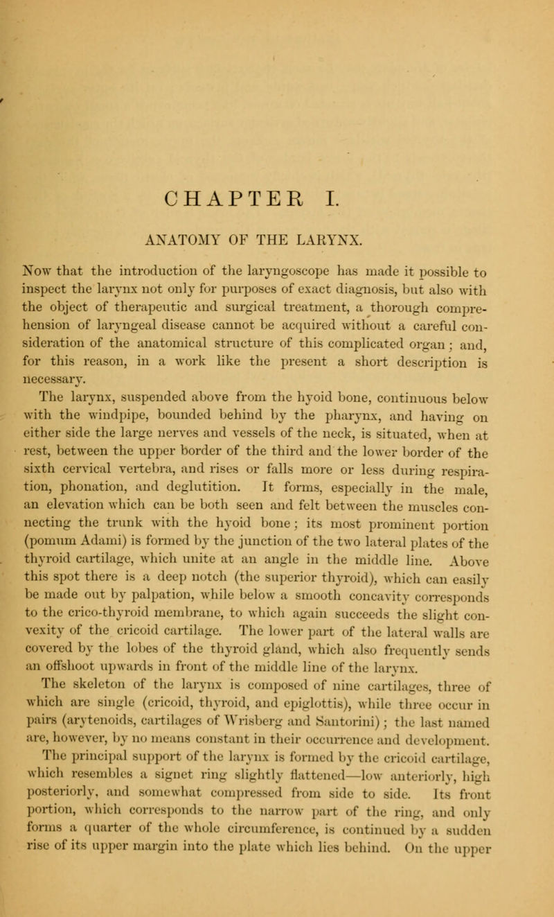 CHAPTER I. ANATOMY OF THE LARYNX Now that the introduction of the laryngoscope has made it possible to inspect the larynx not only for purposes of exact diagnosis, but also with the object of therapeutic and surgical treatment, a thorough compre- hension of laryngeal disease cannot be acquired without a careful con- sideration of the anatomical structure of this complicated organ : and, for this reason, in a work like the present a short description is necessary. The larynx, suspended above from the hyoid bone, continuous below with the windpipe, bounded behind by the pharynx, and having on either side the large nerves and vessels of the neck, is situated, when at rest, between the upper border of the third and the lower border of the sixth cervical vertebra, and rises or falls more or less during respira- tion, phonation, and deglutition. It forms, especially in the male, an elevation which can be both seen and felt between the muscles con- necting the trunk with the hyoid bone; its most prominent portion (pomum Adami) is formed by the junction of the two lateral plates of the thyroid cartilage, which unite at an angle in the middle line. Above this spot there is a deep notch (the superior thyroid), which can easily be made out by palpation, while below ;l smooth concavity corresponds to the crico-thyroid membrane, to which again succeeds the Blight con- vexity of the cricoid cartilage. The lower part of the lateral walls are covered by the lobes of the thyroid gland, which also frequently send- an offshoot upwards in front of the middle line of the larynx. The skeleton of the larynx is composed of nine cartilages, three of which are single (cricoid, thyroid, and epiglottis), while three occur in pairs (arytenoids, cartilages ofWrisberg and Santorini); the last named are, however, by no means constant in their occurrence and development. The principal support of the Larynx is formed by the cricoid cartilage, which resembles a signet ring slightly flattened—low anteriorly, high posteriorly, and somewhat compressed from side to >ide. Its front portion, which corresponds to the narrow part of the ring, and only forms a quarter of the whole circumference, is continued by ;i Midden rise of its upper margin into the plate which lies behind. On the upper