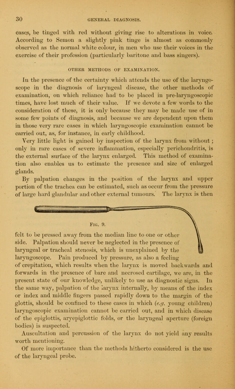 cases, be tinged with red without giving rise to alterations in voice. According to Senion a slightly pink tinge is almost as commonly observed as the normal white colour, in men who use their voices in the exercise of their profession (particularly baritone and bass singers). OTHER METHODS OF EXAMINATION. In the presence of the certainty which attends the use of the laryngo- scope in the diagnosis of laryngeal disease, the other methods of examination, on which reliance had to be placed in pre-laryngoscopic times, have lost much of their value. If we devote a few words to the consideration of these, it is only because they may be made use of in some few points of diagnosis, and because we are dependent upon them in those very rare cases in which laryngoscopic examination cannot be carried out, as, for instance, in early childhood. Very little light is gained by inspection of the larynx from without; only in rare cases of severe inflammation, especially perichondritis, is the external surface of the larynx enlarged. This method of examina- tion also enables us to estimate the presence and size of enlarged glands. By palpation changes in the position of the larynx and upper portion of the trachea can be estimated, such as occur from the pressure of large hard glandular and other external tumours. The larynx is then Fig. 9. felt to be pressed away from the median line to one or other side. Palpation should never be neglected in the presence of laryngeal or tracheal stenosis, which is unexplained by the laryngoscope. Pain produced by pressure, as also a feeling of crepitation, which results when the larynx is moved backwards and forwards in the presence of bare and necrosed cartilage, we are, in the present state of our knowledge, unlikely to use as diagnostic signs. In the same way, palpation of the larynx internally, by means of the index or index and middle fingers passed rapidly down to the margin of the glottis, should be confined to these cases in which (e.g. young children) laryngoscopic examination cannot be carried out, and in which disease of the epiglottis, aryepiglottic folds, or the laryngeal aperture (foreign bodies) is suspected. Auscultation and percussion of the larynx do not yield any results worth mentioning. Of more importance than the methods hitherto considered is the use of the laryngeal probe.