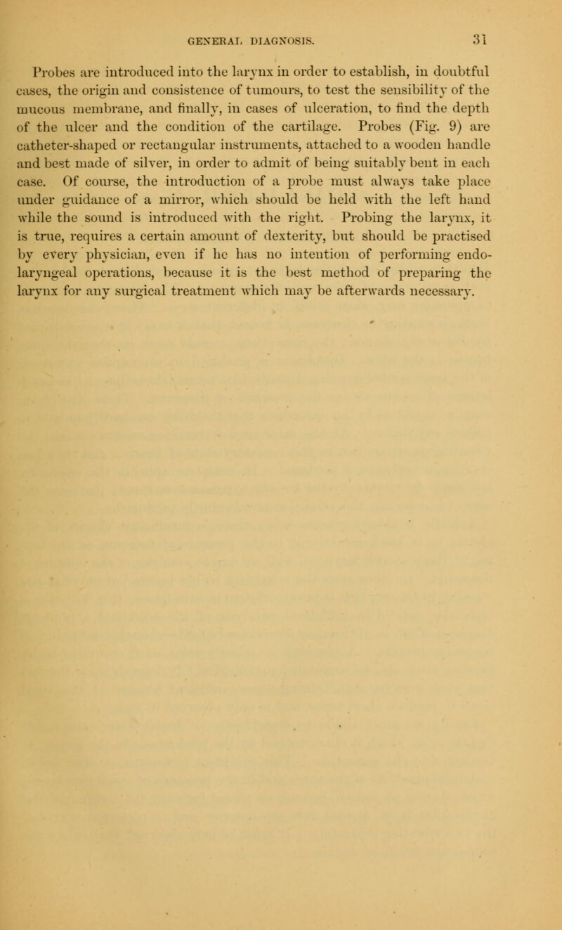Probes are introduced into the larynx in order to establish, in doubtful cases, the origin and consistence of tumours, to test the sensibility of the mucous membrane, and finally, in cases of ulceration, to find the depth of the ulcer and the condition of the cartilage. Probes (Fig. 9) are catheter-shaped or rectangular instruments, attached to a wooden handle and best made of silver, in order to admit of being suitably bent in each case. Of course, the introduction of a probe must always take place under guidance of a mirror, which should be held with the left hand while the sound is introduced with the right. Probing the larynx, it is true, requires a certain amount of dexterity, but should be practised by every physician, even if he has no intention of performing endo- laryngeal operations, because it is the best method of preparing the larynx for any surgical treatment which may be afterwards necessary.