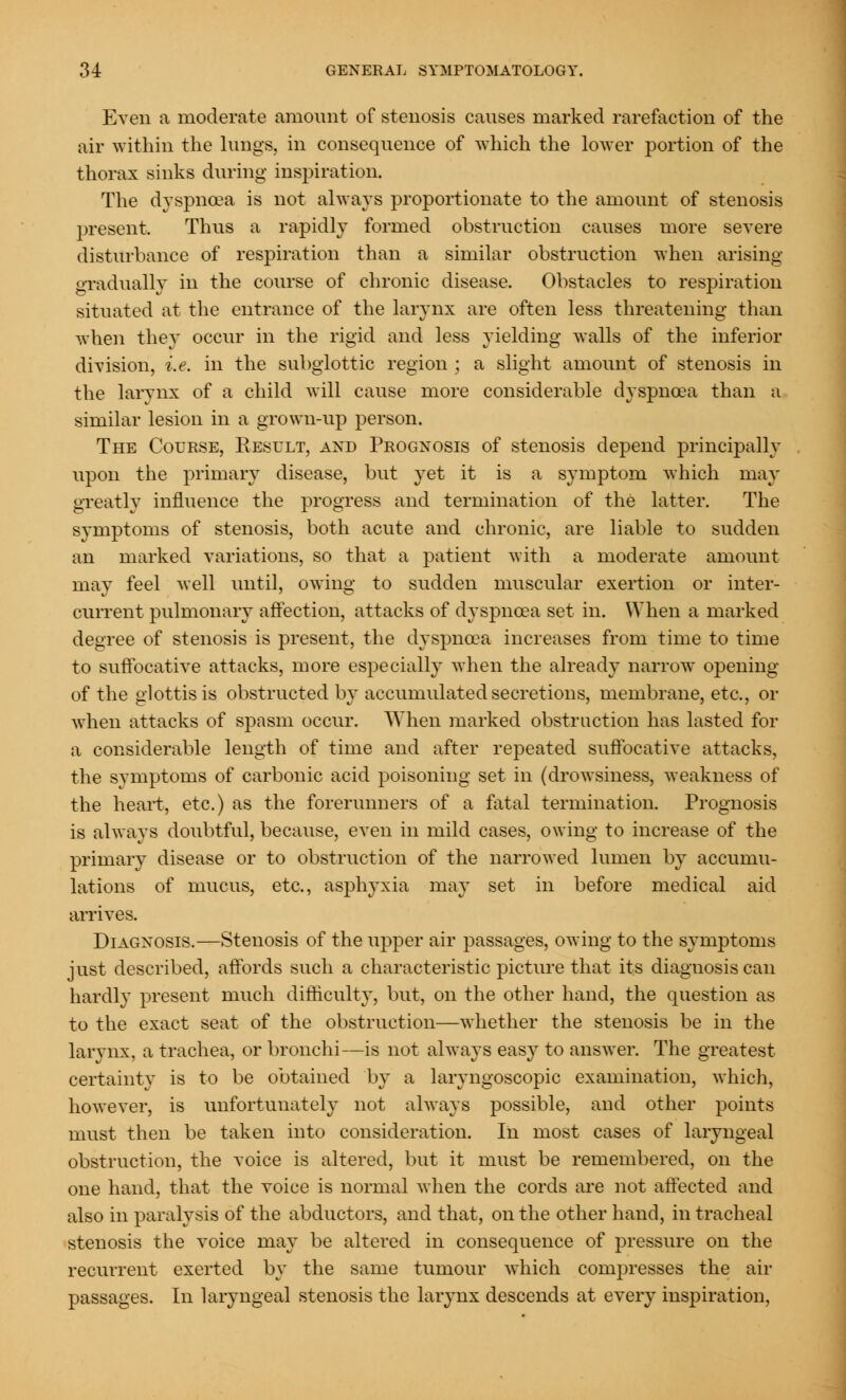 Even a moderate amount of stenosis causes marked rarefaction of the air within the lungs, in consequence of which the lower portion of the thorax sinks during inspiration. The dyspnoea is not always proportionate to the amount of stenosis present. Thus a rapidly formed obstruction causes more severe disturbance of respiration than a similar obstruction when arising gradually in the course of chronic disease. Obstacles to respiration situated at the entrance of the larynx are often less threatening than when they occur in the rigid and less yielding walls of the inferior division, i.e. in the subglottic region ; a slight amount of stenosis in the larynx of a child will cause more considerable dyspnoea than a similar lesion in a grown-up person. The Course, Result, and Prognosis of stenosis depend principally upon the primary disease, but yet it is a symptom which may greatly influence the progress and termination of the latter. The symptoms of stenosis, both acute and chronic, are liable to sudden an marked variations, so that a patient with a moderate amount may feel well until, owing to sudden muscular exertion or inter- current pulmonary affection, attacks of dyspnoea set in. When a marked degree of stenosis is present, the dyspnoea increases from time to time to suffocative attacks, more especially when the already narrow opening of the glottis is obstructed by accumulated secretions, membrane, etc., or when attacks of spasm occur. When marked obstruction has lasted for a considerable length of time and after repeated suffocative attacks, the symptoms of carbonic acid poisoning set in (drowsiness, weakness of the heart, etc.) as the forerunners of a fatal termination. Prognosis is always doubtful, because, even in mild cases, owing to increase of the primary disease or to obstruction of the narrowed lumen by accumu- lations of mucus, etc., asphyxia may set in before medical aid arrives. Diagnosis.—Stenosis of the upper air passages, owing to the symptoms just described, affords such a characteristic picture that its diagnosis can hardly present much difficulty, but, on the other hand, the question as to the exact seat of the obstruction—whether the stenosis be in the larynx, a trachea, or bronchi—is not always easy to answer. The greatest certainty is to be obtained by a laryngoscopic examination, which, however, is unfortunately not always possible, and other points must then be taken into consideration. In most cases of laryngeal obstruction, the voice is altered, but it must be remembered, on the one hand, that the voice is normal when the cords are not affected and also in paralysis of the abductors, and that, on the other hand, in tracheal stenosis the voice may be altered in consequence of pressure on the recurrent exerted by the same tumour which compresses the air passages. In laryngeal stenosis the larynx descends at every inspiration,