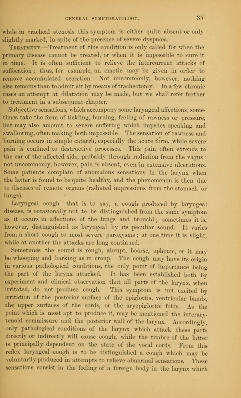 while in tracheal stenosis this symptom is either quite absent or only slightly marked, in spite of the presence of severe dyspnoea. Treatment.—Treatment of this condition is only called for when the primary disease cannot be treated, or when it is impossible to cure it in time. It is often sufficient to relieve the intercurrent attacks of suffocation: thus, for example, an emetic may be given in order to remove accumulated secretion. Not uncommonly, however, nothing else remains than to admit air by means of tracheotomy. In a few chronic - an attempt at dilatation may be made, but we shall refer further to treatment in a subsequent chapter. Subjective sensations, which accompany some laryngeal affections, some- times take the form of tickling, burning, feeling of rawness or pressure, but may also amount to severe suffering which impedes speaking and swallowing, often making both impossible. The sensation of rawness and burning occurs in simple catarrh, especially the acute form, while severe pain is confined to destructive processes. This pain often extends to the ear of the affected side, probably through radiation from the vagus ; not uncommonly, however, pain is absent, even in extensive ulcerations. - te patients complain of anomalous sensations in the larynx when the latter is found to be quite healthy, and the phenomenon is then due to dis - : remote organs (radiated impressions from the stomach or lung Laryngeal cough—that is to say, a cough produced by laryngeal disease, is occasionally not to be distinguished from the same symptom as it occurs in affections of the lungs and bronchi; sometimes it is, however, distinguished as laryngeal by its peculiar sound. It varies from a short cough to most severe paroxysms : at one time it is slight, while at another the attacks are long continued. - metimes the Bound is rough, abrupt, hoarse, aphonic, or it inav be whooping and barking as in croup. The cough may have its origin in various pathological conditions, the only point of importance being the part of the larynx attacked. It has been established both by experiment and clinical observation that all parts of the larynx, when irritated, do not produce cough. This symptom is not excited bi irritation of the posterior Burface of the epiglottis, ventricular bands. the upper surfaces of the cords, or the aryepiglottic folds. As the point which i> most apt to produce it, may be mentioned the interary- tenoid commissure and the posterior wall of the larynx. Accordingly, only pathological conditions of the larynx which attack these parts directly or indirectly will pause cough, while the timbre of the Latter i> principally dependent on the state of the vocal cords. Prom this reflex laryngeal cough i> to be distinguished a cough which ma\ be voluntarily produced in attempts to relieve abnormal sensations. These aations consist in the feeling of a foreign body in the larynx which