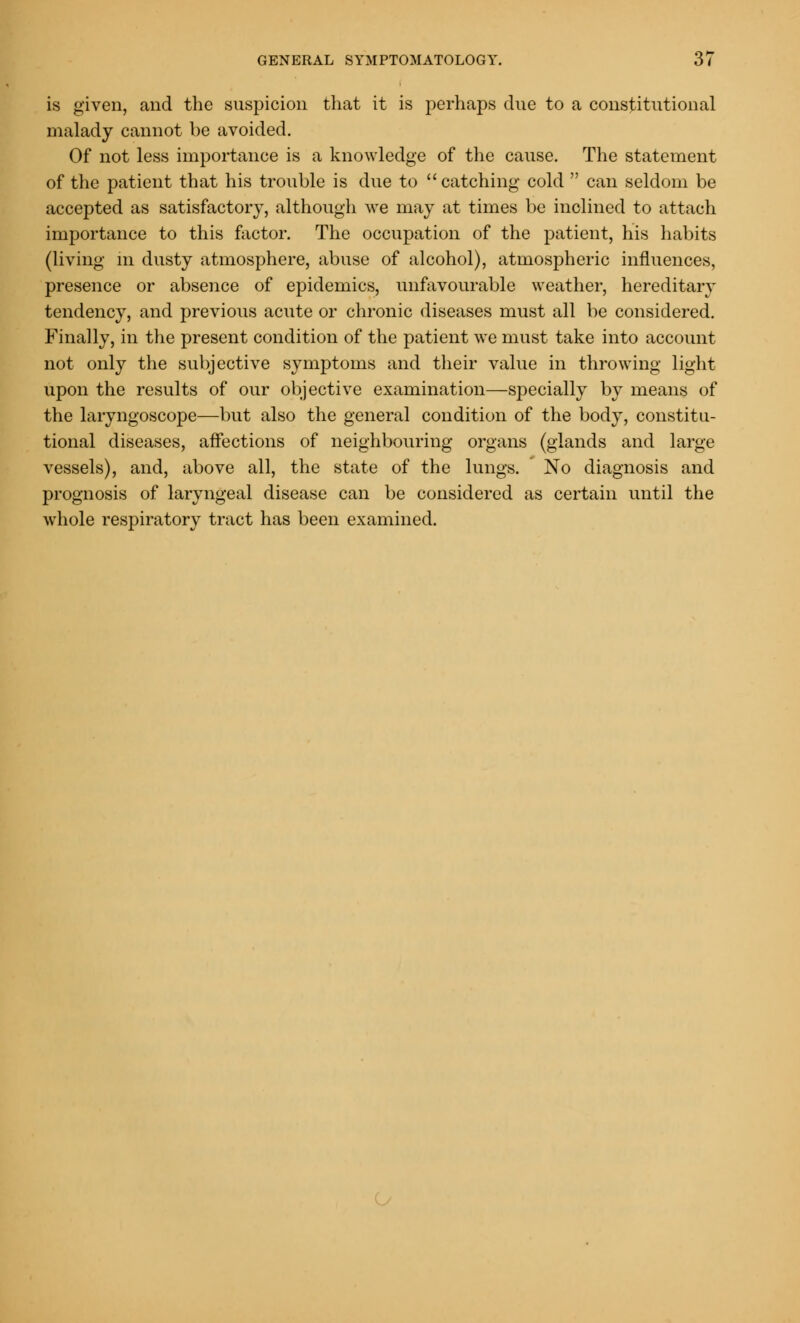 is given, and the suspicion that it is perhaps due to a constitutional malady cannot be avoided. Of not less importance is a knowledge of the cause. The statement of the patient that his trouble is due to catching cold can seldom be accepted as satisfactory, although we may at times be inclined to attach importance to this factor. The occupation of the patient, his habits (living in dusty atmosphere, abuse of alcohol), atmospheric influences, presence or absence of epidemics, unfavourable weather, hereditary tendency, and previous acute or chronic diseases must all be considered. Finally, in the present condition of the patient we must take into account not only the subjective symptoms and their value in throwing light upon the results of our objective examination—specially by means of the laryngoscope—but also the general condition of the body, constitu- tional diseases, affections of neighbouring organs (glands and large vessels), and, above all, the state of the lungs. No diagnosis and prognosis of laryngeal disease can be considered as certain until the whole respiratory tract has been examined.