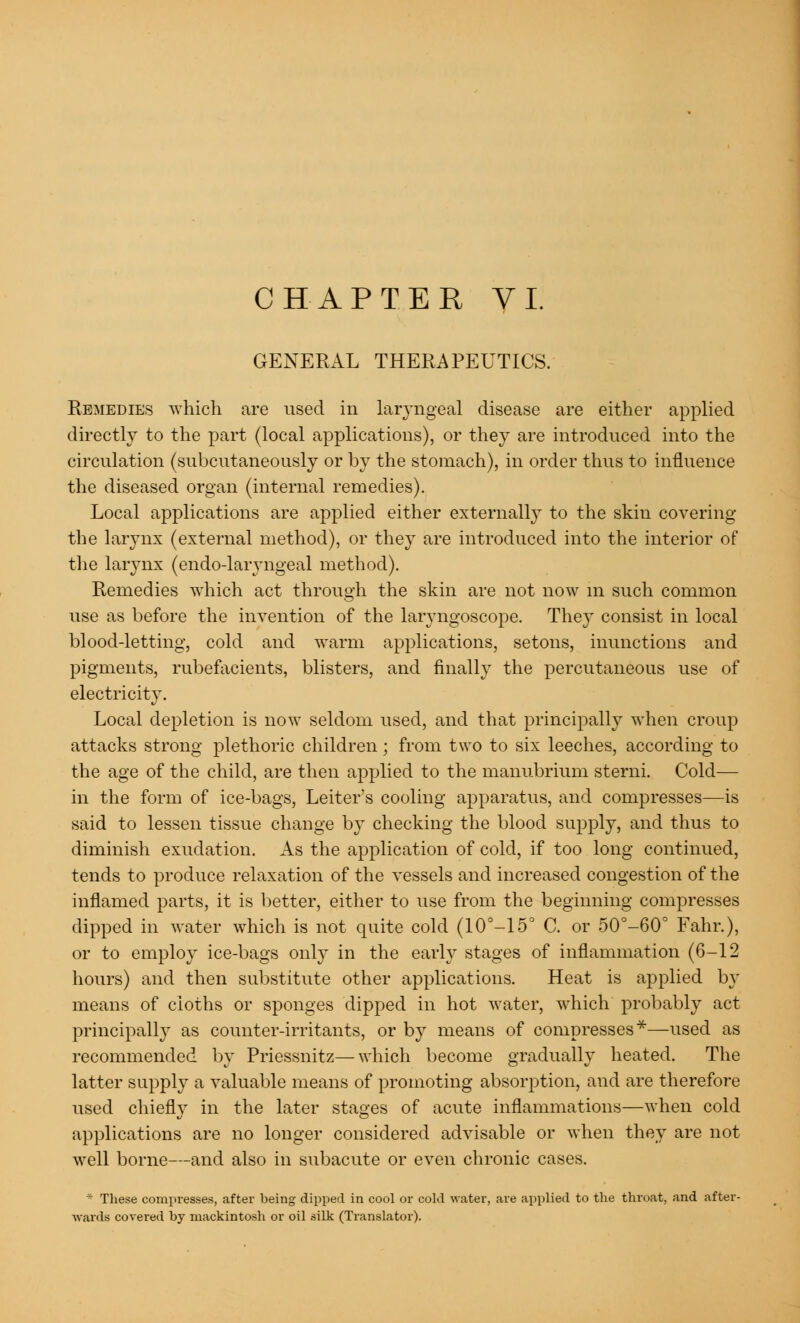 GENERAL THERAPEUTICS. Remedies which are used in laryngeal disease are either applied directly to the part (local applications), or they are introduced into the circulation (subcutaneously or by the stomach), in order thus to influence the diseased organ (internal remedies). Local applications are applied either externally to the skin covering the larynx (external method), or they are introduced into the interior of the larynx (endo-laryngeal method). Remedies which act through the skin are not now in such common use as before the invention of the laryngoscope. They consist in local blood-letting, cold and warm applications, setons, inunctions and pigments, rubefacients, blisters, and finally the percutaneous use of electricity. Local depletion is now seldom used, and that principally when croup attacks strong plethoric children; from two to six leeches, according to the age of the child, are then applied to the manubrium sterni. Cold— in the form of ice-bags, Leiter's cooling apparatus, and compresses—is said to lessen tissue change by checking the blood supply, and thus to diminish exudation. As the application of cold, if too long continued, tends to produce relaxation of the vessels and increased congestion of the inflamed parts, it is better, either to use from the beginning compresses dipped in water which is not quite cold (10°-15° C. or 50°-60° Fahr.), or to employ ice-bags only in the early stages of inflammation (6-12 hours) and then substitute other applications. Heat is applied by means of cloths or sponges dipped in hot water, which probably act principally as counter-irritants, or by means of compresses*—used as recommended by Priessnitz—which become gradually heated. The latter supply a valuable means of promoting absorption, and are therefore used chiefly in the later stages of acute inflammations—when cold applications are no longer considered advisable or when they are not well borne—and also in subacute or even chronic cases. * These compresses, after being dipped in cool or cold water, are applied to the throat, and after- wards covered by mackintosh or oil silk (Translator).
