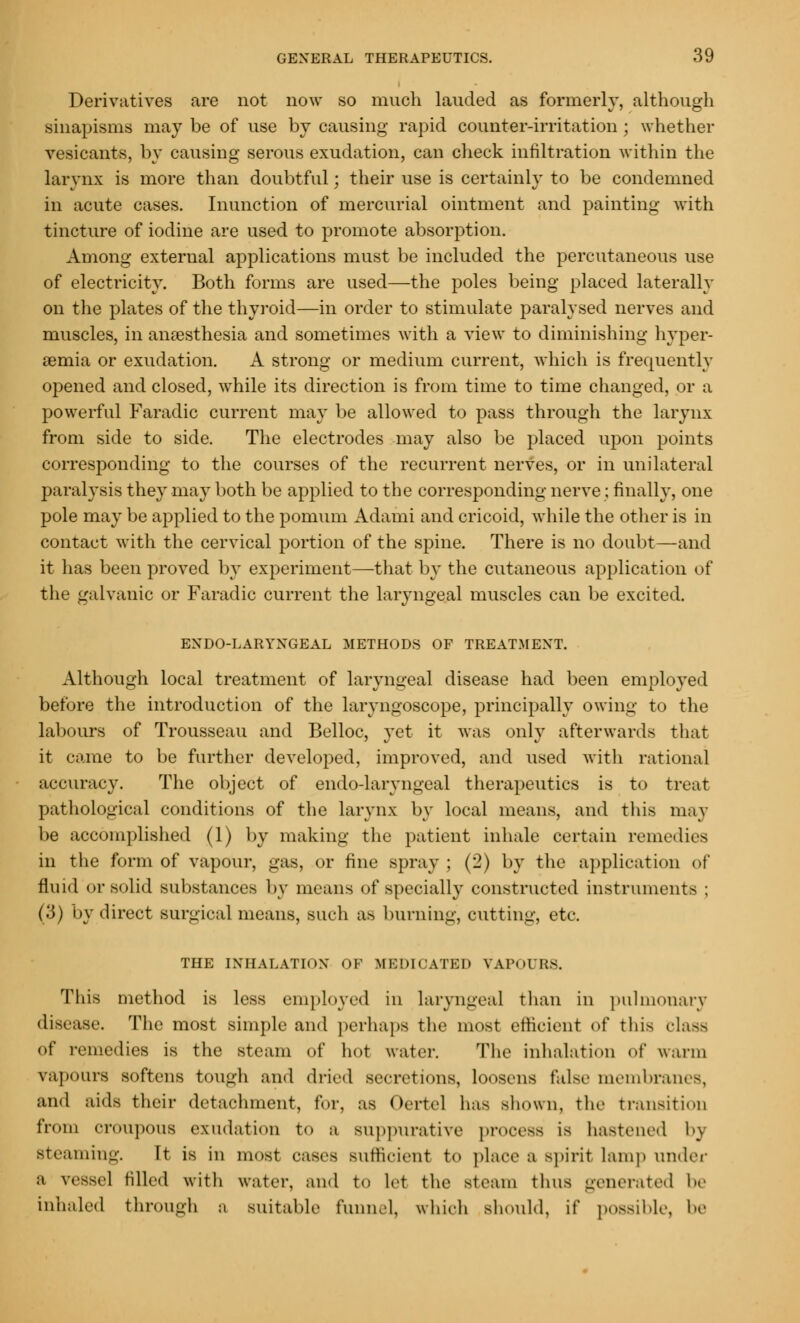 Derivatives are not now so much landed as formerly, although sinapisms may be of use by causing rapid counter-irritation ; whether vesicants, by causing serous exudation, can check infiltration within the larynx is more than doubtful; their use is certainly to be condemned in acute cases. Inunction of mercurial ointment and painting with tincture of iodine are used to promote absorption. Among external applications must be included the percutaneous use of electricity. Both forms are used—the poles being placed laterally on the plates of the thyroid—in order to stimulate paralysed nerves and muscles, in anaesthesia and sometimes with a view to diminishing hyper- emia or exudation. A strong or medium current, which is frequently opened and closed, while its direction is from time to time changed, or a powerful Faradic current may be allowed to pass through the larynx from side to side. The electrodes may also be placed upon points corresponding to the courses of the recurrent nerves, or in unilateral paralysis they may both be applied to the corresponding nerve; finally, one pole may be applied to the pomum Adami and cricoid, while the other is in contact with the cervical portion of the spine. There is no doubt—and it has been proved by experiment—that by the cutaneous application of the galvanic or Faradic current the laryngeal muscles can be excited. EXDO-LARYXGEAL METHODS OF TREATMENT. Although local treatment of laryngeal disease had been employed before the introduction of the laryngoscope, principally owing to the labours of Trousseau and Belloc, yet it was only afterwards that it came to be further developed, improved, and used with rational accuracy. The object of endo-laryngeal therapeutics is to treat pathological conditions of the larynx by local means, and this may be accomplished (1) by making the patient inhale certain remedies in the form of vapour, gas, or fine spray; (2) by the application of fluid or solid substances by means of specially constructed instruments ; (3) by direct surgical means, such as burning, cutting, etc. THE INHALATION OF MEDICATED VAPOURS. This method is less employed in laryngeal than in pulmonary disease. The most simple and perhaps the most efficient of this class of remedies is the steam of hot water. The inhalation of warm vapours softens tough and dried secretions, loosens false membranes, and aids their detachment, for, as Oertel has shown, the transition from croupous exudation to a suppurative process is hastened by steaming. It is in most cases sufficient to place a spirit lamp under a vessel tilled with water, and to lef the steam thus generated he inhaled through a suitable funnel, which should, if possible, he