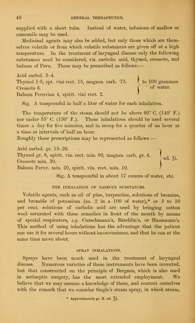 supplied with a short tube. Instead of water, infusions of mallow or camomile may be used. Medicinal agents may also be added, but only those which are them- selves volatile or from which volatile substances are given off at a high temperature. In the treatment of laryngeal disease only the following substances need be considered, viz. carbolic acid, thymol, creasote, and balsam of Peru. These may be prescribed as follows:— Acid carbol. 3-4. \ Thymol 1*5, spt. vini rect. 15, magnes. carb. '75. (to 100 grammes Creasote 6. | of water. Balsam Peruvian 4, spirit, vini rect. 2. Sig. A teaspoonful in half a liter of water for each inhalation. The temperature of the steam should not be above 60° C. (140° F.) nor under 55° C. (130° F.). These inhalations should be used several times a day for five minutes, and in croup for a quarter of an hour at a time at intervals of half an hour. Roughly these prescriptions may be represented as follows :— Acid carbol. gr. 15-20. \ Thymol gr. 8, spirit, vin. rect, min. 80, magnes. carb. gr. 4. ( , _. Creasote min. 30. i Balsam Peruv. min. 20, spirit, vin. rect. min. 10. Sig. A teaspoonful in about 17 ounces of water, etc. THE INHALATION OF GASEOUS SUBSTANCES. Volatile agents, such as oil of pine, turpentine, solutions of bromine, and bromide of potassium (aa. 2 in a 100 of water),* or 5 to 10 per cent, solutions of carbolic acid are used by bringing cotton wool saturated with these remedies in front of the mouth by means of special respirators, e.g. Curschmann's, Baschlin's, or Hausmann's. This method of using inhalations has the advantage that the patient can use it for several hours without inconvenience, and that he can at the same time move about. SPRAY INHALATIONS. Sprays have been much used in the treatment of laryngeal disease. Numerous varieties of these instruments have been invented, but that constructed on the principle of Bergson, which is also used in antiseptic surgery, has the most extended employment. We believe that we may assume a knowledge of these, and content ourselves with the remark that we consider Siegle's steam spray, in which steam, * Approximately gr. X. ad. ji.