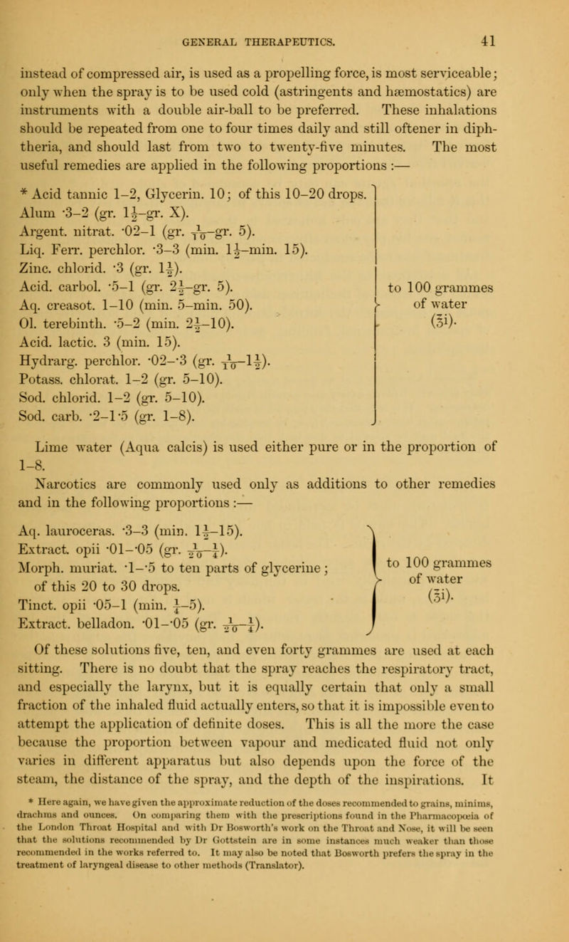 instead of compressed air, is used as a propelling force, is most serviceable; only when the spray is to be used cold (astringents and haemostatics) are instruments with a double air-ball to be preferred. These inhalations should be repeated from one to four times daily and still oftener in diph- theria, and should last from two to twenty-five minutes. The most useful remedies are applied in the following proportions :— * Acid tannic 1-2, Glycerin. 10; of this 10-20 drops. Alum -3-2 (gr. H-gr. X). Argent, nitrat. '02-1 (gr. jQ-gr. 5). Liq. FeiT. perchlor. '3-3 (min. lj-min. 15). Zinc, chlorid. 3 (gr. 1-|). Acid, carbol. -5-1 (gr. 2|—gr. 5). to 100 grammes Aq. creasot. 1-10 (min. 5-min. 50). )- of water 01. terebinth. -5-2 (min. 2^-10). ($)• Acid, lactic. 3 (min. 15). Hydrarg. perchlor. -02--3 (gr. yV-I-^)- Potass, chlorat. 1-2 (gr. 5-10). Sod. chlorid. 1-2 (gr. 5-10). Sod. carb. -2-1 -5 (gr. 1-8). Lime water (Aqua calcis) is used either pure or in the proportion of 1-8. Narcotics are commonly used only as additions to other remedies and in the following proportions :— Aq. lauroceras. 3-3 (min. 1^—15). Extract opii -01--05 (gr. oVt)- Morph. muriat. \L-5 to ten parts of glycerine ; 1 to 10° grammes of this 20 to 30 drops. f of !?! Tinct. opii -05-1 (min. J-5). Extract, belladon. -01 --05 (gr. ^p-J). Of these solutions five, ten, and even forty grammes are used at each sitting. There is no doubt that the spray reaches the respiratory tract, and especially the larynx, but it is equally certain that only a small fraction of the inhaled fluid actually enters, so that it is impossible even to attempt the application of definite doses. This is all the more the case because the proportion between vapour and medicated fluid not only varies in different apparatus but also depends upon the force of the steam, the distance of the spray, and the depth of the inspirations. It * Here again, we have given the approximate redaction of the do— reoommendedtogxaine, minim.-. drachma ami ounces. On comparing them with the prescriptions found in the Pharmacopoeia of the London Throat Hospital and with Dr Bosworth'i work on the Throat and Nose, it will i>e teen that th<- solution* recommended by Dr Qottstein are In some Instancea much weaker than those recommended In the works referred to. It may also he noted that Bosworth prefer- thespraj in the treatment of laryngeal disease to other methods (Translator).