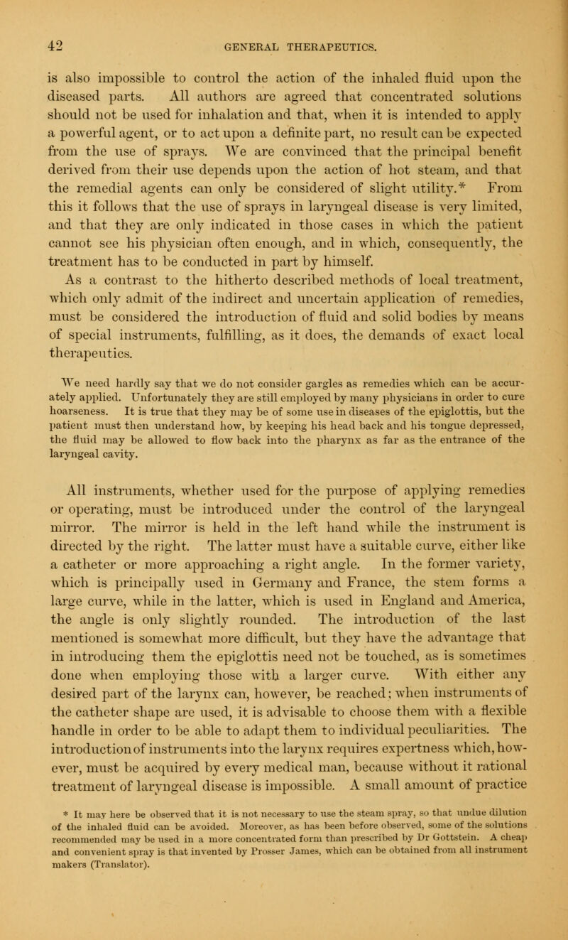 is also impossible to control the action of the inhaled fluid upon the diseased parts. All authors are agreed that concentrated solutions should not be used for inhalation and that, when it is intended to apply a powerful agent, or to act upon a definite part, no result can be expected from the use of sprays. We are convinced that the principal benefit derived from their use depends upon the action of hot steam, and that the remedial agents can only be considered of slight utility.* From this it follows that the use of sprays in laryngeal disease is very limited, and that they are only indicated in those cases in which the patient cannot see his physician often enough, and in which, consequently, the treatment has to be conducted in part by himself. As a contrast to the hitherto described methods of local treatment, which only admit of the indirect and uncertain application of remedies, must be considered the introduction of fluid and solid bodies by means of special instruments, fulfilling, as it does, the demands of exact local therapeutics. AVe need hardly say that we do not consider gargles as remedies which can be accur- ately applied. Unfortunately they are still employed by many physicians in order to cure hoarseness. It is true that they may be of some use in diseases of the epiglottis, but the patient must then understand how, by keeping his head back and his tongue depressed, the fluid may be allowed to flow back into the pharynx as far as the entrance of the laryngeal cavity. All instruments, whether used for the purpose of applying remedies or operating, must be introduced under the control of the laryngeal mirror. The mirror is held in the left hand while the instrument is directed by the right. The latter must have a suitable curve, either like a catheter or more approaching a right angle. In the former variety, which is principally used in Germany and France, the stem forms a large curve, while in the latter, which is used in England and America, the angle is only slightly rounded. The introduction of the last mentioned is somewhat more difficult, but they have the advantage that in introducing them the epiglottis need not be touched, as is sometimes done when employing those with a larger curve. With either any desired part of the larynx can, however, be reached; when instruments of the catheter shape are used, it is advisable to choose them with a flexible handle in order to be able to adapt them to individual peculiarities. The introduction of instruments into the larynx requires expertness which, how- ever, must be acquired by every medical man, because without it rational treatment of laryngeal disease is impossible. A small amount of practice * It may here be observed that it is not necessary to use the steam spray, so that undue dilution of the inhaled fluid can be avoided. Moreover, as has been before observed, some of the solutions recommended may be used in a more concentrated form than prescribed by Dr Gottstein. A cheap and convenient spray is that invented by Prosser James, which can be obtained from all instrument makers (Translator).