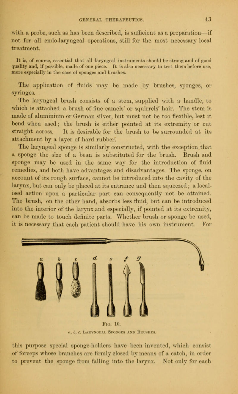 with a probe, such as has been described, is sufficient as a preparation—if not for all endo-laryngeal operations, still for the most necessary local treatment. It is, of course, essential that all laryngeal instruments should be strong and of good quality and, if possible, made of one piece. It is also necessary to test them before use, more especially in the case of sponges and brushes. The application of fluids may be made by brushes, sponges, or syringes. The laryngeal brush consists of a stem, supplied with a handle, to which is attached a brush of fine camels' or squirrels' hair. The stem is made of aluminium or German silver, but must not be too flexible, lest it bend when used; the brush is either pointed at its extremity or cut straight across. It is desirable for the brush to be surrounded at its attachment by a layer of hard rubl >er. The laryngeal sponge is similarly constructed, with the exception that a sponge the size of a bean is substituted for the brush. Brush and sponge may be used in the same way for the introduction of fluid remedies, and both have advantages and disadvantages. The sponge, on account of its rough surface, cannot be introduced into the cavity of the larynx, but can only be placed at its entrance and then squeezed; a local- ised action upon a particular part can consequently not be attained. The brush, on the other hand, absorbs less fluid, but can be introduced into the interior of the larynx and especially, if pointed at its extremity, can be made to touch definite parts. Whether brush or sponge be used, it is necessary that each patient should have his own instrument. For G ]■'[... 10. a, b. c. Laryngeal Sponges and Brushes. this purpose special sponge-holders have been invented, which consist of forceps whose branches are firmly closed by means of a catch, in order to prevent the sponge IV..m falling into the larynx. Not only for each
