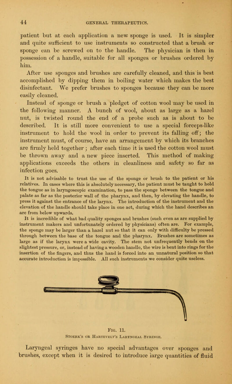 patient but at each application a new, sponge is used. It is simpler and quite sufficient to use instruments so constructed that a brush or sponge can be screwed on to the handle. The physician is then in possession of a handle, suitable for all sponges or brushes ordered by him. After use sponges and brushes are carefully cleaned, and this is best accomplished by dipping them in boiling water which makes the best disinfectant. We prefer brushes to sponges because they can be more easily cleaned. Instead of sponge or brush a pledget of cotton wool may be used in the following manner. A bunch of wool, about as large as a hazel nut, is twisted round the end of a probe such as is about to be described. It is still more convenient to use a special forceps-like instrument to hold the wool in order to prevent its falling off; the instrument must, of course, have an arrangement by which its branches are firmly held together ; after each time it is used the cotton wool must be thrown away and a new piece inserted. This method of making applications exceeds the others in cleanliness and safety so far as infection goes. It is not advisable to trust the use of the sponge or brush to the patient or his relatives. In cases where this is absolutely necessary, the patient must be taught to hold the tongue as in laryngoscopic examination, to pass the sponge between the tongue and palate as far as the posterior wall of the pharynx, and then, by elevating the handle, to press it against the entrance of the larynx. The introduction of the instrument and the elevation of the handle should take place in one act, during which the hand describes an arc from below upwards. It is incredible of what bad quality sponges and brushes (such even as are supplied by instrument makers and unfortunately ordered by physicians) often are. For example, the sponge may be larger than a hazel nut so that it can only with difficulty be pressed through between the base of the tongue and the pharynx. Brushes are sometimes as large as if the larynx were a wide cavity. The stem not unfrequently bends on the slightest pressure, or, instead of having a wooden handle, the wire is bent into rings for the insertion of the fingers, and thus the hand is forced into an unnatural position so that accurate introduction is impossible. All such instruments we consider quite useless. Fig. 11. Stoerk's or Hartevelt's Laryngeal Syringe. Laryngeal syringes have no special advantages over sponges and brushes, except when it is desired to introduce large quantities of fluid