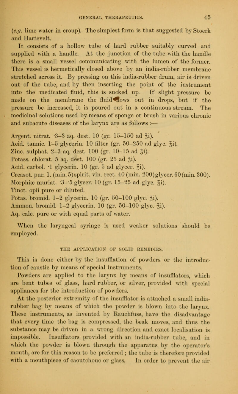 (e.g. lime water in croup). The simplest form is that suggested by Stoerk and Hartevelt. It consists of a hollow tube of hard rubber suitably curved and supplied with a handle. At the junction of the tube with the handle there is a small vessel communicating with the lumen of the former. This vessel is hermetically closed above by an india-rubber membrane stretched across it. By pressing on this india-rubber drum, air is driven out of the tube, and by then inserting the point of the instrument into the medicated fluid, this is sucked up. If slight pressure be made on the membrane the fluid^ows out in drops, but if the pressure be increased, it is poured out in a continuous stream. The medicinal solutions used by means of sponge or brush in various chronic and subacute diseases of the larynx are as follows :— Argent, nitrat. '3-3 aq. dest. 10 (gr. 15-150 ad gi). Acid, tannic. 1-5 glycerin. 10 filter (gr. 50-250 ad glyc. 5i). Zinc, sulphat. 2-3 aq. dest. 100 (gr. 10-15 ad gi). Potass, chlorat. 5 aq. dest. 100 (gr. 25 ad ^i). Acid, carbol. *1 glycerin. 10 (gr. 5 ad glycer. Ji). Creasot. pur. 1. (min. 5)spirit, vin. rect. 40 (min. 200)glycer. 60(min. 300). Morphia) muriat, -3--5 glycer. 10 (gr. 15-25 ad glyc. 31). Tinct. opii pure or diluted. Potas. bromid. 1-2 glycerin. 10 (gr. 50-100 glyc. 5i). Amnion, bromid. 1-2 glycerin. 10 (gr. 50-100 glyc. 3i). Aq. calc. pure or with equal parts of water. When the laryngeal syringe is used weaker solutions should be employed. THE APPLICATION OF SOLID REMEDIES. This is done either by the insufflation of powders or the introduc- tion of caustic by means of special instruments. Powders are applied to the larynx by means of insufflators, which are bent tubes of glass, hard rubber, or silver, provided with special appliances for the introduction of powders. At the posterior extremity of the insufflator is attached a small india- rubber bag by means of which the powder is blown into the larynx These instruments, as invented by Rauohfuss, have the disadvantage that every time the bag is compressed, the beak moves, and thus the substance may be driven in a wrong direction and exact Localisation is impossible. [nsufflators provided with an india-rubber tube, and in which the powder is blown through the apparatus by the operator's mouth, arc lor this reason to be preferred ; the tube is therefore provided with a mouthpiece of caoutchouc or glass. In order to prevent the air