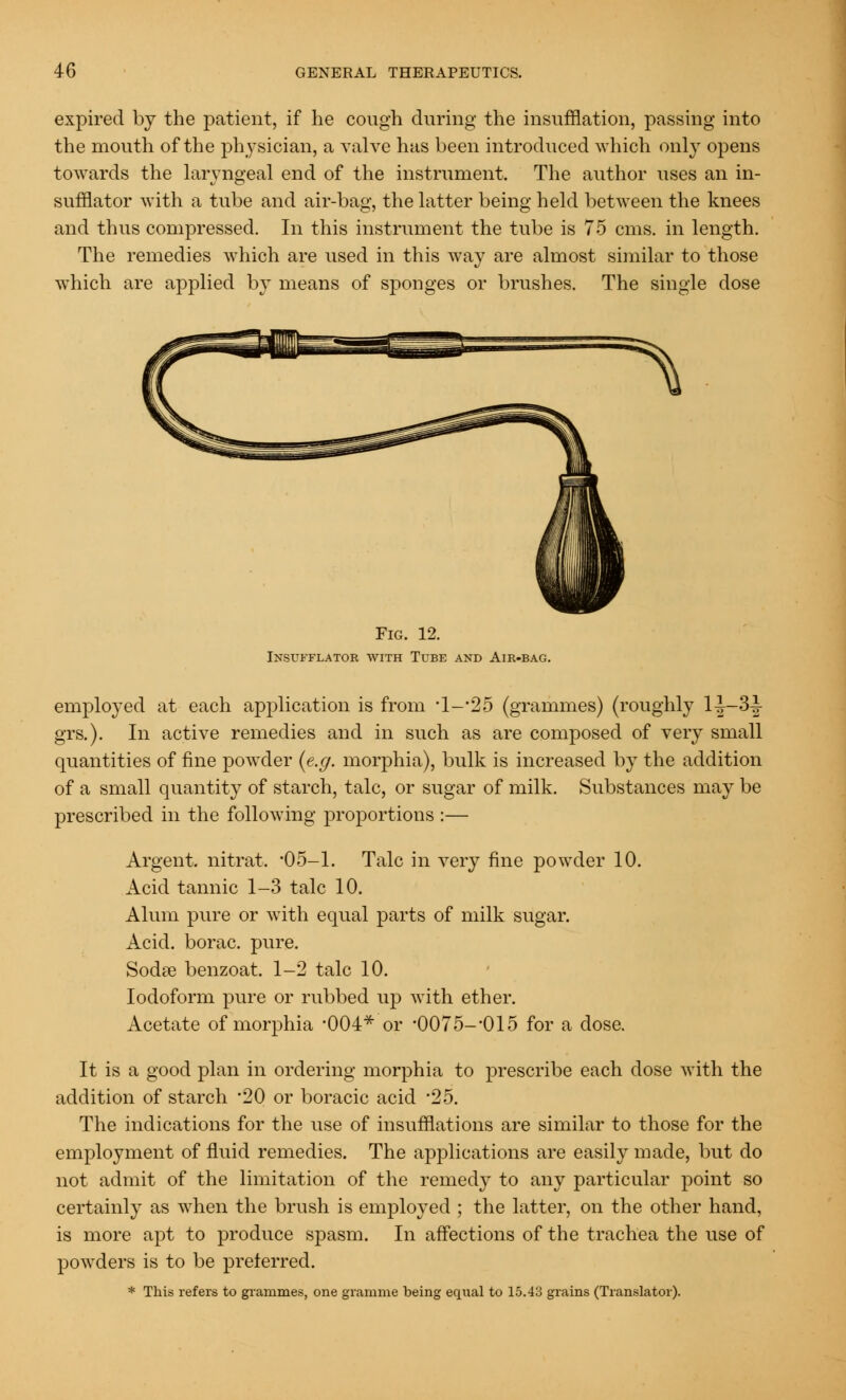 expired by the patient, if he cough during the insufflation, passing into the mouth of the physician, a valve has been introduced which only opens towards the laryngeal end of the instrument. The author uses an in- sufflator with a tube and air-bag, the latter being held between the knees and thus compressed. In this instrument the tube is 75 cms. in length. The remedies which are used in this way are almost similar to those which are applied by means of sponges or brushes. The single dose Fig. 12. Insufflator with Tube and Air-bag. employed at each application is from -l-*25 (grammes) (roughly 1|—3-| grs.). In active remedies and in such as are composed of very small quantities of fine powder (e.g. morphia), bulk is increased by the addition of a small quantity of starch, talc, or sugar of milk. Substances may be prescribed in the following proportions :— Argent, nitrat. '05-1. Talc in very fine powder 10. Acid tannic 1-3 talc 10. Alum pure or with equal parts of milk sugar. Acid, borac. pure. Sodas benzoat. 1-2 talc 10. Iodoform pure or rubbed up with ether. Acetate of morphia 004* or -0075--015 for a dose. It is a good plan in ordering morphia to prescribe each dose with the addition of starch 20 or boracic acid 25. The indications for the use of insufflations are similar to those for the employment of fluid remedies. The applications are easily made, but do not admit of the limitation of the remedy to any particular point so certainly as when the brush is employed ; the latter, on the other hand, is more apt to produce spasm. In affections of the trachea the use of powders is to be preferred. * This refers to grammes, one gramme being equal to 15.43 grains (Translator).