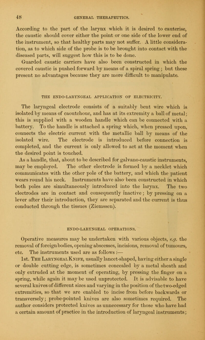 According to the part of the larynx which it is desired to cauterise, the caustic should cover either the point or one side of the lower end of the instrument, so that healthy parts may not suffer. A little considera- tion, as to which side of the probe is to be brought into contact with the diseased parts, will suggest how this is to be done. Guarded caustic carriers have also been constructed in which the covered caustic is pushed forward by means of a spiral spring j but these present no advantages because they are more difficult to manipulate. THE ENDO-LARYNGEAL APPLICATION OF ELECTRICITY. The laryngeal electrode consists of a suitably bent wire which is isolated by means of caoutchouc, and has at its extremity a ball of metal; this is supplied with a wooden handle which can be connected with a battery. To the handle is attached a spring which, when pressed upon, connects the electric current with the metallic ball by means of the isolated wire. The electrode is introduced before connection is completed, and the current is only allowed to act at the moment when the desired point is touched. As a handle, that, about to be described for galvano-caustic instruments, may be employed. The other electrode is formed by a necklet which communicates with the other pole of the battery, and which the patient wears round his neck. Instruments have also been constructed in which both poles are simultaneously introduced into the larynx. The two electrodes are in contact and consequently inactive; by pressing on a lever after their introduction, they are separated and the current is thus conducted through the tissues (Ziemssen). ENDO-LARYNGEAL OPERATIONS. Operative measures may be undertaken with various objects, e.g. the removal of foreign bodies, opening abscesses, incisions, removal of tumours, etc. The instruments used are as follows :— 1st. The Laryngeal Knife, usually lancet-shaped, having either a single or double cutting edge, is sometimes concealed by a metal sheath and only extruded at the moment of operating, by pressing the finger on a spring, while again it may be used unprotected. It is advisable to have several knives of different sizes and varying in the position of the two-edged extremities, so that we are enabled to incise from before backwards or transversely; probe-pointed knives are also sometimes required. The author considers protected knives as unnecessary for those who have had a certain amount of practice in the introduction of laryngeal instruments;