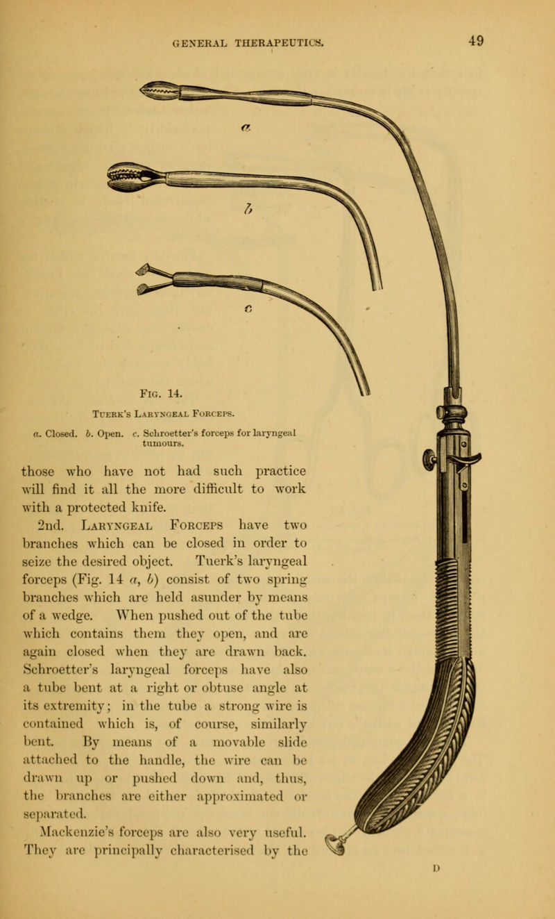 Fig. 14. Tcerk's Laryngeal Forceps. a. Closed, b. Open. c. Schroetter's forceps for laryngeal tumours. those who have not had such practice will find it all the more difficult to work with a protected knife. 2nd. Laryngeal Forceps have two branches which can be closed in order to seize the desired object. Tuerk's laryngeal forceps (Fig. 14 a, h) consist of two spring branches which are held asunder by means of a wedge. When pushed out of the tube which contains them they open, and arc again closed when they are drawn back. Schroetter's Laryngeal forceps have also a tube bent at a right or obtuse angle at its extremity ; in the tube a strong wire is contained which is, of course, similarly bent. By means of a movable slide attached to the handle, the wire can be drawn up or pushed down and, thus. the branches are either approximated or separated Mackenzie's forceps arc also very useful. They arc principally characterised by the