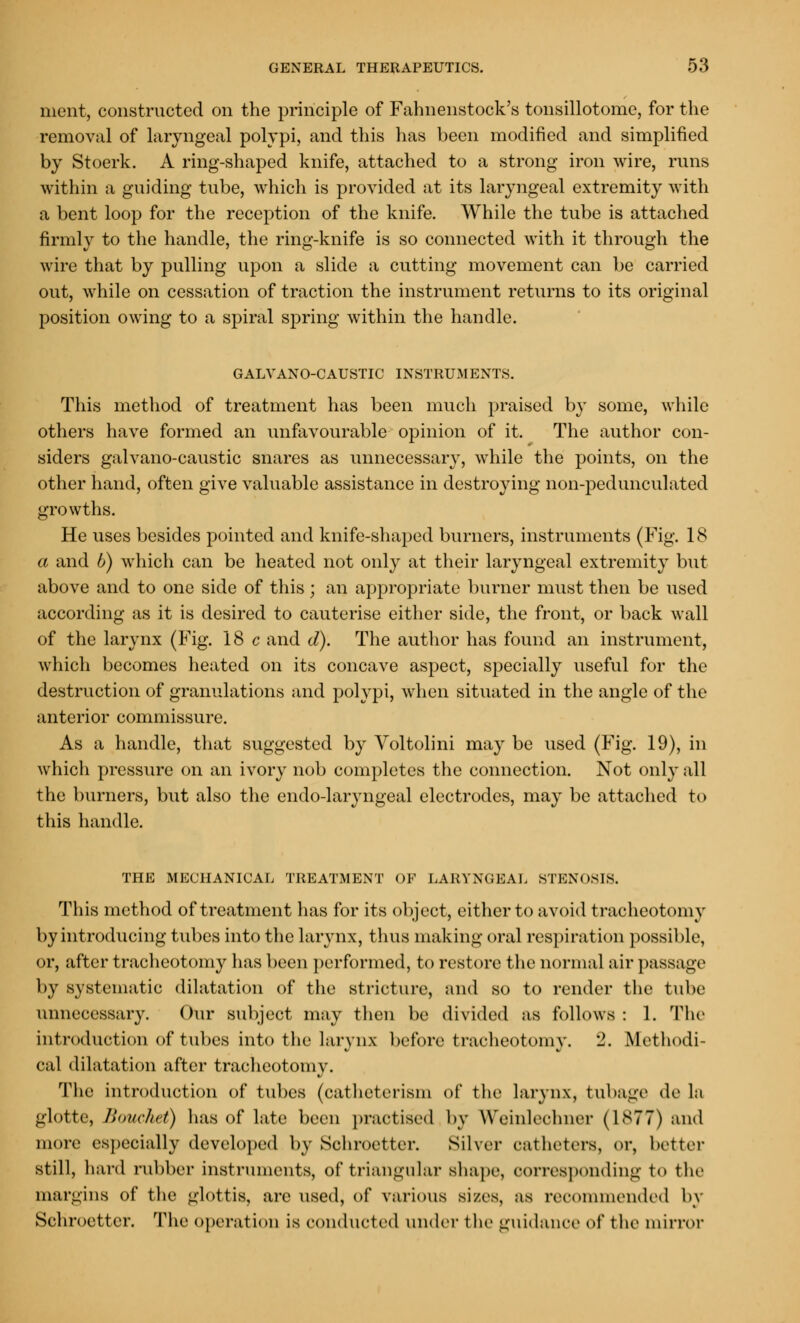 ment, constructed on the principle of Fahnenstock's tonsillotome, for the removal of laryngeal polypi, and this has been modified and simplified by Stoerk. A ring-shaped knife, attached to a strong iron wire, runs within a guiding tube, which is provided at its laryngeal extremity with a bent loop for the reception of the knife. While the tube is attached firmly to the handle, the ring-knife is so connected with it through the wire that by pulling upon a slide a cutting movement can be carried out, while on cessation of traction the instrument returns to its original position owing to a spiral spring within the handle. GALVANO-CAUSTIC INSTRUM ENTS. This method of treatment has been much praised by some, while others have formed an unfavourable opinion of it. The author con- siders galvano-caustic snares as unnecessary, while the points, on the other hand, often give valuable assistance in destroying non-pedunculated growths. He uses besides pointed and knife-shaped burners, instruments (Fig. 18 a and b) which can be heated not only at their laryngeal extremity but above and to one side of this; an appropriate burner must then be used according as it is desired to cauterise either side, the front, or back wall of the larynx (Fig. 18 c and d). The author has found an instrument, which becomes heated on its concave aspect, specially useful for the destruction of granulations and polypi, when situated in the angle of the anterior commissure. As a handle, that suggested by Voltolini may be used (Fig. 19), in which pressure on an ivory nob completes the connection. Not only all the burners, but also the endo-laryngeal electrodes, may be attached to this handle. THE MECHANICAL TREATMENT OF LARYNGEAL STENOSIS. This method of treatment has for its object, either to avoid tracheotomy by introducing tubes into the larynx, thus making oral respiration possible, or, after tracheotomy has been performed, to restore the normal air passage by systematic dilatation of the stricture, and so to render the tube unnecessary. Our subject may then be divided as follows : 1. The introduction of tubes into the larynx before tracheotomy. 2. Methodi- cal dilatation after tracheotomy. The introduction of tubes (catheterism of the larynx, tubage de la glotte, Bomhet) has of late been practised by Weinlechner (1877) and more especially developed by Schroetter. Silver catheters, or, better still, hard rubber instruments, of triangular shape, corresponding to the margins of the glottis, are used, of various sizes, ax recommended by Schroetter. The operation is conducted under the guidance of the mirror