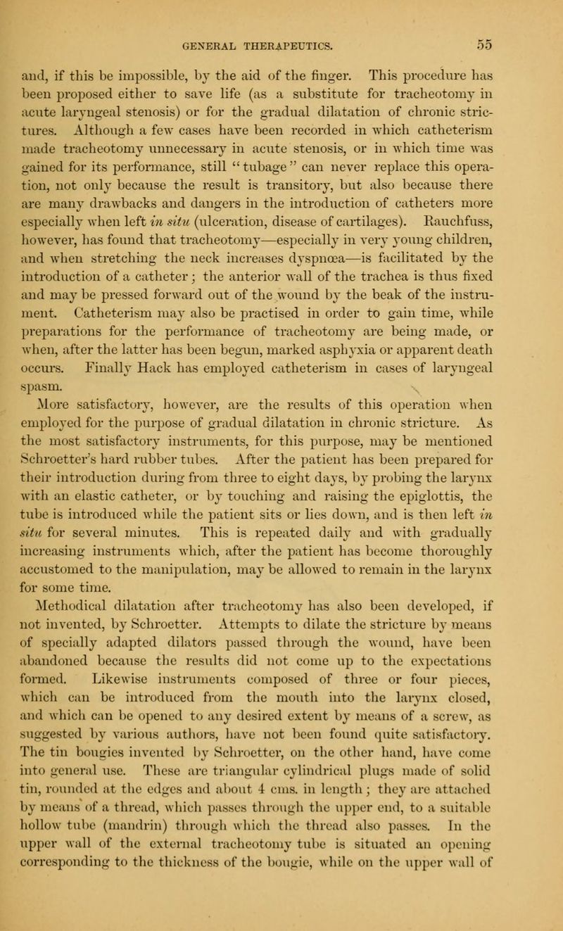 and, if this be impossible, by the aid of the finger. This procedure lias been proposed either to save life (as a substitute for tracheotomy in acute laryngeal stenosis) or for the gradual dilatation of chronic stric- tures. Although a few cases have been recorded in which catheterism made tracheotomy unnecessary in acute stenosis, or in which time was gained for its performance, still  tubage  can never replace this opera- tion, not only because the result is transitory, but also because there are many drawbacks and dangers in the introduction of catheters more especially when left in situ (ulceration, disease of cartilages). Rauchfuss, however, has found that tracheotomy—especially in very young children, and when stretching the neck increases dyspnoea—is facilitated by the introduction of a catheter : the anterior wall of the trachea is thus fixed and may be pressed forward out of the wound by the beak of the instru- ment. Catheterism may also be practised in order to gain time, while preparations for the performance of tracheotomy are being made, or when, after the latter has been begun, marked asphyxia or apparent death occurs. Finally Hack has employed catheterism in cases of laryngeal spasm. More satisfactory, however, are the results of this operation when employed for the purpose of gradual dilatation in chronic stricture. As the most satisfactory instruments, for this purpose, may be mentioned Schroetter's hard rubber tubes. After the patient has been prepared for their introduction during from three to eight days, by probing the larynx with an elastic catheter, or by touching and raising the epiglottis, the tube is introduced while the patient sits or lies down, and is then left in situ for several minutes. This is repeated daily and with gradually increasing instruments which, after the patient has become thoroughly accustomed to the manipulation, may be allowed to remain in the larynx for some time. Methodical dilatation after tracheotomy has also been developed, if not invented, by Schroetter. Attempts to dilate the stricture by means of specially adapted dilators passed through the wound, have been abandoned because the results did not come up to the expectations formed. Likewise instruments composed of three or four pieces, which can be introduced from the mouth into the larynx closed, and which can be opened to any desired extent by means of a screw, as suggested by various authors, have not been found quite satisfactory. The tin bougies invented by Schroetter, on the other hand, have come into general use. These are triangular cylindrical plugs made of solid tin, rounded at the edges and about I <-uis. in length ; they are attached by means of a thread, which passes through the upper end, to a suitable hollow tube (mandrill) through which the thread also passes. In the upper wall of the external tracheotomy tube is situated an opening corresponding to the thickness of the DOUgie, while on the upper wall of