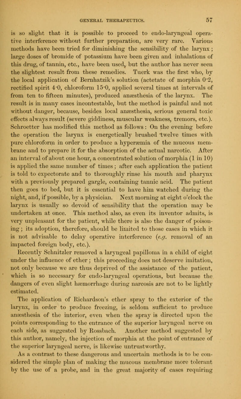 is so slight that it is possible to proceed to endo-laryngeal opera- tive interference without further preparation, are very rare. Various methods have been tried for diminishing the sensibility of the larynx; large doses of bromide of potassium have been given and inhalations of this drug, of tannin, etc., have been used, but the author has never seen the slightest result from these remedies. Tuerk was the first who, by the local application of Bernhatzik's solution (actetate of morphia 0*2, rectified spirit 4'0, chloroform 15*0, applied several times at intervals of from ten to fifteen minutes), produced anaesthesia of the larynx. The result is in many cases incontestable, but the method is painful and not without danger, because, besides local anaesthesia, serious general toxic effects always result (severe giddiness, muscular weakness, tremors, etc.). Schroetter has modified this method as follows: On the evening before the operation the larynx is energetically brushed twelve times with pure chloroform in order to produce a hyperemia of the mucous mem- brane and to prepare it for the absorption of the actual narcotic. After an interval of about one hour, a concentrated solution of morphia (1 in 10) is applied the same number of times; after each application the patient is told to expectorate and to thoroughly rinse his mouth and pharynx with a previously prepared gargle, containing tannic acid. The patient then goes to bed, but it is essential to have him watched during the night, and, if possible, by a physician. Next morning at eight o'clock the larynx is usually so devoid of sensibility that the operation may be undertaken at once. This method also, as even its inventor admits, is very unpleasant for the patient, while there is also the danger of poison- ing ; its adoption, therefore, should be limited to those cases in which it is not advisable to delay operative interference (e.g. removal of an impacted foreign body, etc.). Recently Sclmitzler removed a laryngeal papilloma in a child of eight under the influence of ether; this proceeding does not deserve imitation, not only because we are thus deprived of the assistance of the patient, which is so necessary for endo-laryngeal operations, but because the dangers of even slight haemorrhage during narcosis are not to be lightly estimated. The application of Richardson's ether spray to the exterior of the larynx, in order to produce freezing, is seldom sufficient to produce anaesthesia of the interior, even when the spray is directed upon the points corresponding to the entrance of the superior laryngeal nerve on each side, as suggested by Kossbach. Another method suggested by this author, namely, the injection of morphia at the point of entrance of the superior laryngeal nerve, is likewise untrustworthy. As a contrast to these dangerous and uncertain methods is to be con- sidered the simple plan of making the mucous membrane more tolerant by the use of a probe, and in the great majority of cases requiring