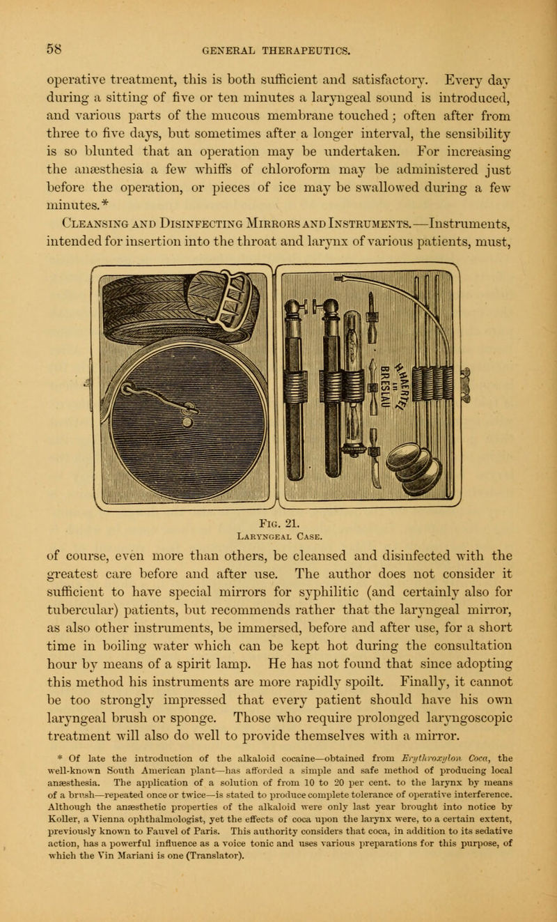 operative treatment, this is both sufficient and satisfactory. Every day during a sitting of five or ten minutes a laryngeal sound is introduced, and various parts of the mucous membrane touched; often after from three to five days, but sometimes after a longer interval, the sensibility is so blunted that an operation may be undertaken. For increasing the anaesthesia a few whiffs of chloroform may be administered just before the operation, or pieces of ice may be swallowed during a few minutes.* Cleansing and Disinfecting Mirrors and Instruments.—Instruments, intended for insertion into the throat and larynx of various patients, must, Fig. 21. Laryngeal Case. of course, even more than others, be cleansed and disinfected with the greatest care before and after use. The author does not consider it sufficient to have special mirrors for syphilitic (and certainly also for tubercular) patients, but recommends rather that the laryngeal mirror, as also other instruments, be immersed, before and after use, for a short time in boiling water which can be kept hot during the consultation hour by means of a spirit lamp. He has not found that since adopting this method his instruments are more rapidly spoilt. Finally, it cannot be too strongly impressed that every patient should have his own laryngeal brush or sponge. Those who require prolonged laryngoscopic treatment will also do well to provide themselves with a mirror. * Of late the introduction of the alkaloid cocaine—obtained from En/throxulon Coca, the well-known South American plant—has afforded a simple and safe method of producing local anaesthesia. The application of a solution of from 10 to 20 per cent, to the larynx by means of a brush—repeated once or twice—is stated to produce complete tolerance of operative interference. Although the anaesthetic properties of the alkaloid were only last year brought into notice by Roller, a Vienna ophthalmologist, yet the effects of coca upon the larynx were, to a certain extent, previously known to Fauvel of Paris. This authority considers that coca, in addition to its sedative action, has a powerful influence as a voice tonic and uses various preparations for this purpose, of which the Vin Mariani is one (Translator).