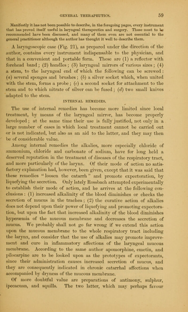 Manifestly it has not been possible to describe, in the foregoing pages, every instrument that lias proved itself useful in laryngeal therapeutics and surgery. Those most to he recommended have been discussed, and many of them even are not essential to the general practitioner although the author has thought it well to describe them. A laryngoscopy case (Fig. 21), as prepared under the direction of the author, contains every instrument indispensable to the physician, and that in a convenient and portable form. These are (1) a reflector with forehead band : (2) handles; (3) laryngeal mirrors of various sizes; (4) a .stem, to the laryngeal end of which the following can be screwed : (a) several sponges and brushes; (b) a silver socket which, when united with the stem, forms a probe; (c) a second socket for attachment to the stem and to which nitrate of silver can be fused; (d) two small knives adapted to the stem. INTERNAL REMEDIES. The use of internal remedies has become more limited since local treatment, by means of the laryngeal mirror, has become properly developed; at the same time their use is fully justified, not only in a large number of cases in which local treatment cannot be carried out or is not indicated, but also as an aid to the latter, and they may then be of considerable value. Among internal remedies the alkalies, more especially chloride of ammonium, chloride and carbonate of sodium, have for long held a deserved reputation in the treatment of diseases of the respiratory tract, and more particularly of the larynx. Of their mode of action no satis- factory explanation had, however, been given, except that it was said that these remedies  loosen the catarrh  and promote expectoration, by liquefying the secretion. Only lately Rossbach attempted experimentally to establish their mode of action, and he arrives at the following con- clusions : (1) increased alkalinity of the blood diminishes or checks the secretion of mucus in the trachea ; (2) the curative action of alkalies does not depend upon their power of liquefying and promoting expectora- tion, but upon the fact that increased alkalinity of the blood diminishes hyperemia of the mucous membrane and decreases the secretion of mucus. We probably shall not go far wrong if we extend this action upon the mucous membrane to the whole respiratory tract including the larynx, and consider that the use of alkalies may promote improve- ment and cure in inflammatory affections of the laryngeal mucous membrane. According to the same author apomorphine, emetin, and pilocarpine are to be looked upon as the prototypes of expectorants, since their administration causes increased Becretion of mucus, mid they are consequently indicated in chronic catarrhal affections when accompanied by dryness of the mucous membrane. Of more doubtful value arc preparations of antimony, sulphur, ipecacuan, and squills. The two latter, which may perhaps favour