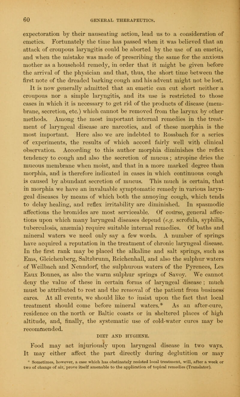 expectoration by their nauseating action, lead us to a consideration of emetics. Fortunately the time has passed when it was believed that an attack of croupous laryngitis could be aborted by the use of an emetic, and when the mistake was made of prescribing the same for the anxious mother as a household remedy, in order that it might be given before the arrival of the physician and that, thus, the short time between the first note of the dreaded barking cough and his advent might not be lost. It is now generally admitted that an emetic can cut short neither a croupous nor a simple laryngitis, and its use is restricted to those cases in which it is necessary to get rid of the products of disease (mem- brane, secretion, etc.) which cannot be removed from the larynx by other methods. Among the most important internal remedies in the treat- ment of laryngeal disease are narcotics, and of these morphia is the most important. Here also we are indebted to Rossbach for a series of experiments, the results of which accord fairly well with clinical observation. According to this author morphia diminishes the reflex tendency to cough and also the secretion of mucus ; atropine dries the mucous membrane when moist, and that in a more marked degree than morphia, and is therefore indicated in cases in which continuous cough is caused by abundant secretion of mucus. This much is certain, that in morphia we have an invaluable symptomatic remedy in various laryn- geal diseases by means of which both the annoying cough, which tends to delay healing, and reflex irritability are diminished. In spasmodic affections the bromides are most serviceable. Of course, general affec- tions upon which many laryngeal diseases depend (e.g. scrofula, syphilis, tuberculosis, anaemia) require suitable internal remedies. Of baths and mineral waters we need only say a few words. A number of springs have acquired a reputation in the treatment of chronic laryngeal disease. In the first rank may be placed the alkaline and salt springs, such as Ems, Gleichenberg, Saltzbrunn, Reichenhall, and also the sulphur waters of Weilbach and Nenndorf, the sulphurous waters of the Pyrenees, Les Eaux Bonnes, as also the warm sulphur springs of Savoy. We cannot deny the value of these in certain forms of laryngeal disease ; much must be attributed to rest and the removal of the patient from business cares. At all events, we should like to iusist upon the fact that local treatment should come before mineral waters.* As an after-cure, residence on the north or Baltic coasts or in sheltered places of high altitude, and, finally, the systematic use of cold-water cures may be recommended. DIET AND HYGIENE. Food may act injuriously upon laryngeal disease in two ways. It may either affect the part directly during deglutition or may * Sometimes, however, a case which has obstinately resisted local treatment, will, after a week or two of change of air, prove itself amenable to the application of topical remedies (Translator).