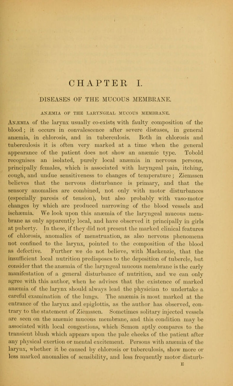 CHAPTER I. DISEASES OF THE MUCOUS MEMBRANE. AX.EMIA OF THE LARYNGEAL MUCOUS MEMBRANE. An.emia of the larynx usually co-exists with faulty composition of the blood; it occurs in convalescence after severe diseases, in general anaemia, in chlorosis, and in tuberculosis. Both in chlorosis and tuberculosis it is often very marked at a time when the general appearance of the patient does not show an anaemic type. Tobold recognises an isolated, purely local anaemia in nervous persons, principally females, which is associated with laryngeal pain, itching, cough, and undue sensitiveness to changes of temperature; Ziemssen believes that the nervous disturbance is primary, and that the sensory anomalies are combined, not only with motor disturbances (especially paresis of tension), but also probably with vaso-motor changes by which are produced narrowing of the blood vessels and ischaemia. We look upon this anaemia of the laryngeal mucous mem- brane as only apparently local, and have observed it principally in girls at puberty. In these, if they did not present the marked clinical features of chlorosis, anomalies of menstruation, as also nervous phenomena not confined to the larynx, pointed to the composition of the blood as defective. Further we do not believe, with Mackenzie, that the insufficient local nutrition predisposes to the deposition of tubercle, but consider that the anaemia of I he Laryngeal mucous membrane is the early manifestation of a general disturbance of nutrition, and we can only agree with this author, when he advises thai the existence of marked anaemia of the larynx should always lead the physician to undertake a careful examination of the lungs. The anaemia is most marked at the entrance of the Larynx and epiglottis, as the author has observed, con- trary to the statement of Ziemssen. Sometimes solitary injected vessels are seen on the anaemic mucous membrane, and this condition maj be associated with Local congestions, which Seuion aptly compares to the transient blush which appeal's upon the pale checks of the patient after any physical exertion or incut a I excitement. Persons with a lacuna of t lie larynx, whether it be caused by chlorosis Or tuberculosis, show more or less marked anomalies of sensibility, and less frequently motor disturb* i: