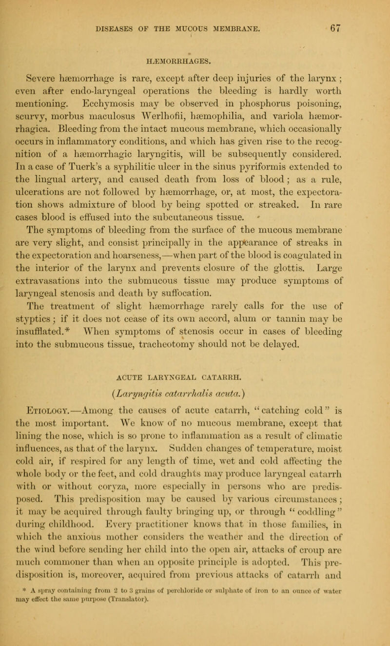 HEMORRHAGES. Severe haemorrhage is rare, except after deep injuries of the larynx ; even after endo-laryngeal operations the bleeding is hardly worth mentioning. Ecchymosis may be observed in phosphorus poisoning, scurvy, morbus maculosus Werlhofii, haemophilia, and variola hemor- rhagica. Bleeding from the intact mucous membrane, which occasionally occurs in inflammatory conditions, and which has given rise to the recog- nition of a hemorrhagic laryngitis, will be subsequently considered. In a case of Tuerk's a syphilitic ulcer in the sinus pyriformis extended to the lingual artery, and caused death from loss of blood; as a rule, ulcerations are not followed by haemorrhage, or, at most, the expectora- tion shows admixture of blood by being spotted or streaked. In rare cases blood is effused into the subcutaneous tissue. The symptoms of bleeding from the surface of the mucous membrane are very slight, and consist principally in the appearance of streaks in the expectoration and hoarseness,—when part of the blood is coagulated in the interior of the larynx and prevents closure of the glottis. Large extravasations into the submucous tissue may produce symptoms of laryngeal stenosis and death by suffocation. The treatment of slight hemorrhage rarely calls for the use of styptics; if it does not cease of its own accord, alum or tannin may be insufflated.* When symptoms of stenosis occur in cases of bleeding into the submucous tissue, tracheotomy should not be delayed. ACUTE LARYNGEAL CATARRH. {Laryngitis catarrhalis acuta.) Etiology.—Among the causes of acute catarrh, catching cold is the most important. We know of no mucous membrane, except that lining the nose, which is so prone to inflammation as a result of climatic influences, as that of the lar\ n\. Sudden changes of temperature, moist cold air, if respired for any length of time, wet and cold affecting the whole body or the feet, and cold draughts may produce laryngeal catarrh with or without coryza, more especially in persons who are predis posed. This predisposition may be caused by \ari..us circumstancesi it may be acquired through faulty bringing up, or through coddling during childhood. Every practitioner knows that in those families, in which the anxious mother considers the weather and the direction of the wind before sending her child into the open air, attacks of croup arc much commoner than when an opposite principle is adopted. This pre disposition is, moreover, acquired from previous attacks of catarrh and * A spray containing from 2 bo 8 grains of perohloride or sulphate of Iron to an onnoeof water 111.-1 \ effect the same purpose (Translator),