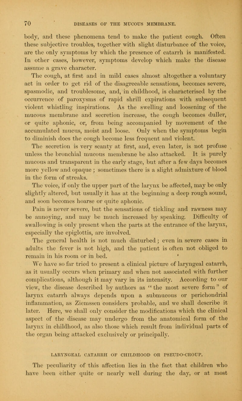 body, and these phenomena tend to make the patient cough. Often these subjective troubles, together with slight disturbance of the voice, are the only symptoms by which the presence of catarrh is manifested. In other cases, however, symptoms develop which make the disease assume a grave character. The cough, at first and in mild cases almost altogether a voluntary act in order to get rid of the disagreeable sensations, becomes severe, spasmodic, and troublesome, and, in childhood, is characterised by the occurrence of paroxysms of rapid shrill expirations with subsequent violent whistling inspirations. As the swelling and loosening of the mucous membrane and secretion increase, the cough becomes duller, or quite aphonic, or, from being accompanied by movement of the accumulated mucus, moist and loose. Only when the symptoms begin to diminish does the cough become less frequent and violent. The secretion is very scanty at first, and, even later, is not profuse unless the bronchial mucous membrane be also attacked. It is purely mucous and transparent in the early stage, but after a few days becomes more yellow and opaque ; sometimes there is a slight admixture of blood in the form of streaks. The voice, if only the upper part of the larynx be affected, may be only slightly altered, but usually it has at the beginning a deep rough sound, and soon becomes hoarse or quite aphonic. Pain is never severe, but the sensations of tickling and rawness may be annoying, and may be much increased by speaking. Difficulty of swallowing is only present when the parts at the entrance of the larynx, especially the epiglottis, are involved. The general health is not much disturbed; even in severe cases in adults the fever is not high, and the patient is often not obliged to remain in his room or in bed. We have so far tried to present a clinical picture of laryngeal catarrh, as it usually occurs when primary and when not associated with further complications, although it may vary in its intensity. According to our view, the disease described by authors as the most severe form of larynx catarrh always depends upon a submucous or perichondrial inflammation, as Ziemssen considers probable, and we shall describe it later. Here, we shall only consider the modifications which the clinical aspect of the disease may undergo from the anatomical form of the larynx in childhood, as also those which result from individual parts of the organ being attacked exclusively or principally. LARYNGEAL CATARRH OF CHILDHOOD OR PSEUDO-CROUP. The peculiarity of this affection lies in the fact that children who have been either quite or nearly well during the day, or at most