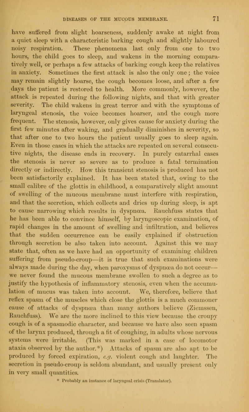 have suffered from slight hoarseness, suddenly awake at night from a quiet sleep with a characteristic barking cough and slightly laboured noisy respiration. These phenomena last only from one to two hours, the child goes to sleep, and wakens in the morning compara- tively well, or perhaps a few attacks of barking cough keep the relatives in anxiety. Sometimes the first attack is also the only one; the voice may remain slightly hoarse, the cough becomes loose, and after a few days the patient is restored to health. More commonly, however, the attack is repeated during the following nights, and that with greater severity. The child wakens in great terror and with the symptoms of laryngeal stenosis, the voice becomes hoarser, and the cough more frequent. The stenosis, however, only gives cause for anxiety during the first few minutes after waking, and gradually diminishes in severity, so that after one to two hours the patient usually goes to sleep again. Even in those cases in which the attacks are repeated on several consecu- tive nights, the disease ends in recovery. In purely catarrhal cases the stenosis is never so severe as to produce a fatal termination directly or indirectly. How this transient stenosis is produced has not been satisfactorily explained. It has been stated that, owing to the small calibre of the glottis in childhood, a comparatively slight amount of swelling of the mucous membrane must interfere with respiration, ami that the secretion, which collects and dries up during sleep, is apt to cause narrowing which results in dyspnoea. Kauchfuss states that he has been able to convince himself, by laryngoscopy examination, of rapid changes in the amount of swelling and infiltration, and believes that the sudden occurrence can be easily explained if obstruction through secretion be also taken into account. Against this we may state that, often as we have had an opportunity of examining children Buffering from pseudo-croup—it is true that such examinations were always made during the day, when paroxysms of dyspnoea do not occur— we never found the mucous membrane swollen to such a degree as to justify the hypothesis of inflammatory stenosis, even when the accumu- lation of mucus was taken into account. We, therefore, believe thai reflex Bpasm of the muscles which close the glottis is a much commoner cause of attacks «»f dyspinra than many authors believe (Ziemsscn, Etauchfuss). We are the more inclined to this view because the croupy cough is of a spasmodic character, and because we have also Been spasm <»f t he larynx produced, through a lit of coughing, in adults w hose nervous systems were irritable. (This was marked in a case of locomotor ataxia observed by the author.*) Attacks of spasm are also apt to be produced by forced expiration, e.g. violent cough and laughter. The secretion in pseudo-croup is seldom abundant, and usually present onlj in very small quantities. * Probably an instance of laryngeal orial • (Translator).