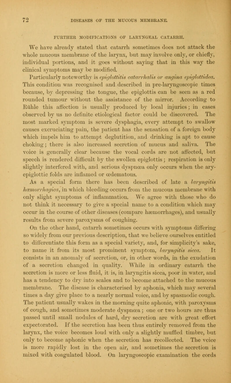 FURTHER MODIFICATIONS OF LARYNGEAL CATARRH. We have already stated that catarrh sometimes does not attack the whole mucous membrane of the larynx, but may involve only, or chiefly, individual portions, and it goes without saying that in this way the clinical symptoms may be modified. Particularly noteworthy is epiglottitis catarrhalis <>r angina epiglottidea. This condition was recognised and described in pre-laryngoscopic times because, by depressing the tongue, the epiglottis can be seen as a red rounded tumour without the assistance of the mirror. According to Paihle this affection is usually produced by local injuries : in cases observed by us no definite etiological factor could be discovered. The most marked symptom is severe dysphagia, every attempt to swallow causes excruciating pain, the patient has the sensation of a foreign body which impels him to attempt deglutition, and drinking is apt to cause choking; there is also increased secretion of mucus and saliva. The voice is generally clear because the vocal cords are not affected, but speech is rendered difficult by the swollen epiglottis; respiration is only slightly interfered with, and serious dyspnoea only occurs when the ary- epiglottic folds are inflamed or cedematous. As a special form there has been described of late a laryngitis hoemorrhagica, in which bleeding occurs from the mucous membrane with only slight symptoms of inflammation. We agree with those who do not think it necessary to give a special name to a condition which may occur in the course of other diseases (compare haemorrhages), and usually results from severe paroxysms of coughing. On the other hand, catarrh sometimes occurs with symptoms differing so widely from our previous description, that we believe ourselves entitled to differentiate this form as a special variety, and, for simplicity's sake, to name it from its most prominent symptom, laryngitis sicca. It consists in an anomaly of secretion, or, in other words, in the exudation of a secretion changed in quality. While in ordinary catarrh the secretion is more or less fluid, it is, in laryngitis sicca, poor in water, and has a tendency to dry into scales and to become attached to the mucous membrane. The disease is characterised by aphonia, which may several times a day give place to a nearly normal voice, and by spasm< die cough. The patient usually wakes in the morning epiite aphonic, with paroxysms of cough, and sometimes moderate dyspnoea; one or two hours are thus passed until small nodules of hard, dry secretion are with great effort expectorated. If the secretion has been thus entirely removed from the larynx, the voice becomes loud with only a slightly muffled timbre, but only to become aphonic when the secretion has recollected. The voice is more rapidly lost in the open air, and sometimes the secretion is mixed with coagulated blood. On laryngoscopic examination the cords