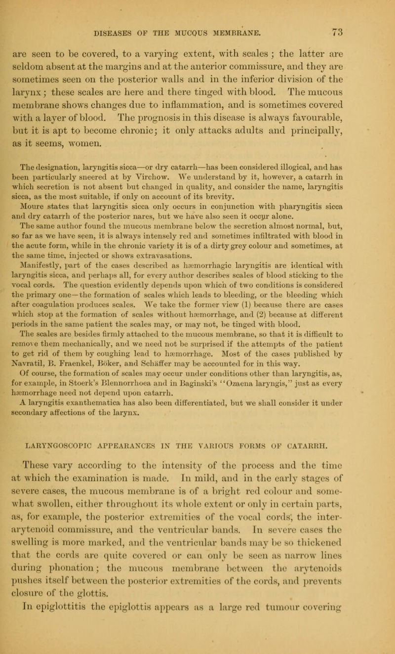 are seen to be covered, to a varying extent, with scales ; the latter are seldom absent at the margins and at the anterior commissure, and they are sometimes seen on the posterior walls and in the inferior division of the larynx ; these scales are here and there tinged with blood. The mucous membrane shows changes due to inflammation, and is sometimes covered with a layer of blood. The prognosis in this disease is always favourable, but it is apt to become chronic; it only attacks adults and principally, as it seems, women. The designation, laryngitis sicca—or dry catarrh—has been considered illogical, and has been particularly sneered at by Virchow. We understand by it, however, a catarrh in which secretion is not absent but changed in quality, and consider the name, laryngitis sicca, as the most suitable, if only on account of its brevity. Moure states that laryngitis sicca only occurs in conjunction with pharyngitis sicca ami dry catarrh of the posterior nares, but we have also seen it occur alone. The same author found the mucous membrane below the secretion almost normal, but, so far as we have seen, it is always intensely red and sometimes infiltrated with blood in the acute form, while in the chronic variety it is of a dirty grey colour and sometimes, at tin- same time, injected or shows extravasations. Manifestly, part of the cases described as hsemorrhagic laryngitis are identical with laryngitis sicca, and perhaps all, for every author describes scales of blood sticking to tin vocal cords. The question evidently depends upon which of two conditions is considered the primary one—the formation of scales which leads to bleeding, or the bleeding which after coagulation produces scales. V\'e take the former view (1) because there are cases which stop at the formation of scales without haemorrhage, and (2) because at different periods in the same patient the scales may, or may not, be tinged with blood. The scales are besides firmly attached to the mucous membrane, so that it is difficult to remove them mechanically, and we need not be surprised if the attempts of the patient to get rid of them by coughing lead to haemorrhage. Most of the cases published by Navratil, 11. Fraenkel, linker, and Schaffer may be accounted for in this way. Of course, the formation of scales may occur under conditions other than laryngit; for example, in Stoerk's Blennorrhoea and in Baginski's Oaaena laryngis, just as every haemorrhage need not depend upon catarrh. A laryngitis exanthematica has also been differentiated, but we shall consider it under secondary affections of the larynx. LARYNGOSCOPIC APPEARANCES IX THE FAMOUS FORMS OF CATARRH. These vary according to tin' intensity of the process and the time at which flic examination IS made In mild, and in the early stages of severe cases, the mucous membrane is of a bright red colour and some what swollen, either throughoul its whole extern1 or only in certain parts, as, for example, the posterior extremities of the vocal oords*, the inter arytenoid commissure, and the ventricular bands. In severe cases the swelling is more marked, and the ventricular bands maj be bo thickened that the cords are quite covered or can only be Been as narrow lines during phonation; the mucous membrane between the arytenoids pushes Itself between the posterior extremities of the cords, and prevents closure of I he glottis. [n epiglottitis the epiglottis appears as a large red tumour covering