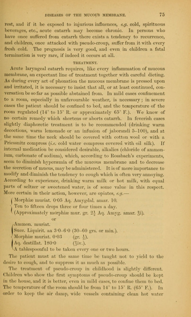 rest, and if it be exposed to injurious influences, e.g. cold, spirituous beverages, etc., acute catarrh may become chronic. In persons who have once suffered from catarrh there exists a tendency to recurrence, and children, once attacked with pseudo-croup, suffer from it with every fresh cold. The prognosis is very good, and even in children a fatal termination is very rare, if indeed it occurs at all. TREATMENT. Acute laryngeal catarrh requires, like every inflammation of mucous membrane, an expectant line of treatment together with careful dieting. As during every act of phonation the mucous membrane is pressed upon and irritated, it is necessary to insist that all, or at least continued, con- versation be so far as possible abstained from. In mild cases confinement to a room, especially in unfavourable weather, is necessary; in severe cases the patient should be confined to bed, and the temperature of the room regulated (14° to 15° R. or approximately 65° F.). We know of no certain remedy which shortens or aborts catarrh. In feverish cases slightly diaphoretic treatment is to be recommended (drinking warm decoctions, warm lemonade or an infusion of jaborandi 5-100), and at the same time the neck should be covered with cotton wool or with a Priessnitz compress (i.e. cold water compress covered with oil silk). If internal medication be considered desirable, alkalies (chloride of ammon- ium, carbonate of sodium), which, according to Rossbach's experiments, seem to diminish hyperemia of the mucous membrane and to decrease the secretion of mucus, may be administered. It is of more importance to modify and diminish the tendency to cough which is often very annoying. According to experience, drinking warm milk or hot milk, with equal parts of seltzer or sweetened water, is of some value in this respect. More certain in their action, however, are opiates, e.g.— I Morphia muriat. 0-05 Aq. AmygdaL amar. 10. I Ten to fifteen drops three or four times a day. ' (Approximately morphia) mur. gr. 2| Aq. Amyg. amar. §i). or Ammon. muriat. Slice. Liquirit. aa 3-0-6-0 (30-60 grs. or min.). Morphiffl muriat. 0-03 (gr. ].). |Aq. destillat. 180-0 §iv.). A table8poonful to be taken every one or two hours. The patient must at the same time be taught not to yield to the desire t<» COUgh, and to suppress it OS much as possible. The treatment of pseudo-croup in childh I is slightly different Children who show the first Symptoms of pseudo-croup should be kept in the house, and it is better, even in mild cases, to oonfine them to bed. The temperature of the room should be from II to 15 Et. (65 F.). In order to keep the air damp, wide vessels containing clean hot water
