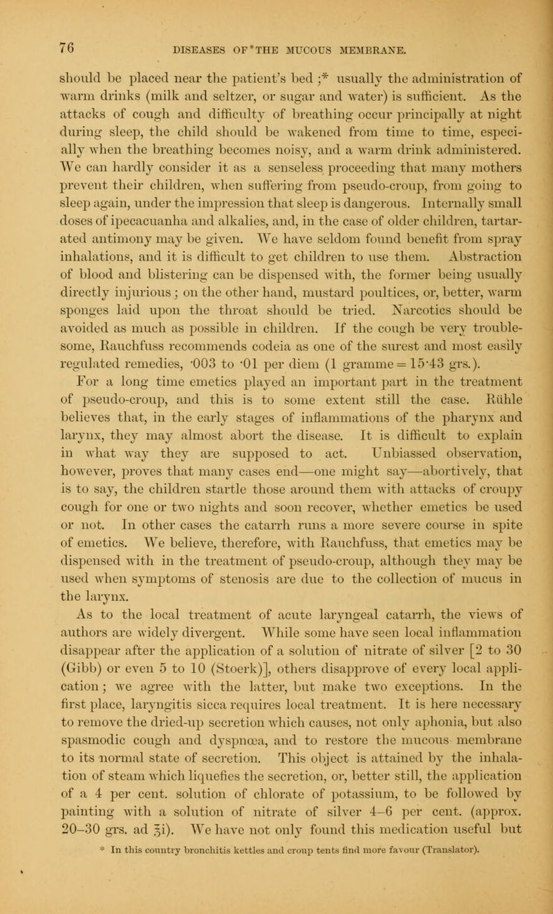 should be placed near the patient's bed ;* usually the administration of warm drinks (milk and seltzer, or sugar and water) is sufficient. As the attacks of cough and difficulty of breathing occur principally at night during sleep, the child should be wakened from time to time, especi- ally when the breathing becomes noisy, and a warm drink administered. We can hardly consider it as a senseless proceeding that many mothers prevent their children, when suffering from pseudo-croup, from going to sleep again, under the impression that sleep is dangerous. Internally small doses of ipecacuanha and alkalies, and, in the case of older children, tartar- ated antimony may be given. We have seldom found benefit from spray inhalations, and it is difficult to get children to use them. Abstraction of blood and blistering can be dispensed with, the former being usually directly injurious ; on the other hand, mustard poultices, or, better, warm sponges laid upon the throat should be tried. Narcotics should be avoided as much as possible in children. If the cough be very trouble- some, Rauchfuss recommends codeia as one of the surest and most easily regulated remedies, 003 to '01 per diem (1 gramme = 15*43 grs.). For a long time emetics played an important part in the treatment of pseudo-croup, and this is to some extent still the case. Riihle believes that, in the early stages of inflammations of the pharynx and larynx, they may almost abort the disease. It is difficult to explain in what way they are supposed to act. Unbiassed observation, however, proves that many cases end—one might say—abortively, that is to say, the children startle those around them with attacks of croupy cough for one or two nights and soon recover, whether emetics be used or not. In other cases the catarrh runs a more severe course in spite of emetics. We believe, therefore, with Rauchfuss, that emetics may be dispensed with in the treatment of pseudo-croup, although they ma}' be used when symptoms of stenosis are due to the collection of mucus in the larynx. As to the local treatment of acute laryngeal catarrh, the views of authors are widely divergent. While some have seen local inflammation disappear after the application of a solution of nitrate of silver [2 to 30 (Gibb) or even 5 to 10 (Stoerk)], others disapprove of every local appli- cation ; we agree with the latter, but make two exceptions. In the first place, laryngitis sicca requires local treatment. It is here necessary to remove the dried-up secretion which causes, not only aphonia, but also spasmodic cough and dyspnoea, and to restore the mucous membrane to its normal state of secretion. This object is attained by the inhala- tion of steam which liquefies the secretion, or, better still, the application of a 4 per cent, solution of chlorate of potassium, to be followed by painting with a solution of nitrate of silver 4-6 per cent, (approx. 20-30 grs. ad ^i). We have not only found this medication useful but * In this country bronchitis kettles and croup tents find more favour (Translator).