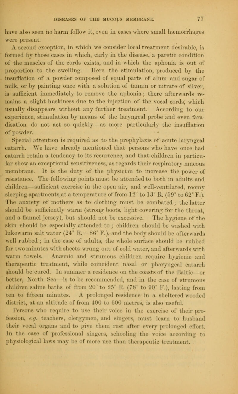 have also seen no harm follow it, even in eases where small haemorrhages were present. A second exception, in which we consider local treatment desirable, is formed by those cases in which, early in the disease, a paretic condition of the muscles of the cords exists, and in which the aphonia is out of proportion to the swelling. Here the stimulation, produced by the insufflation of a powder composed of equal parts of alum and sugar of milk, or by painting once with a solution of tannin or nitrate of silver, is sufficient immediately to remove the aphonia ; there afterwards re- mains a slight hnskiness due to the injection of the vocal cords, which usually disappears without any further treatment. According to our experience, stimulation by means of the laryngeal probe and even fara- disation do not act so quickly—as more particularly the insufflation of powder. Special attention is required as to the prophylaxis of acute laryngeal catarrh. We have already mentioned that persons who have once had catarrh retain a tendency to its recurrence, and that children in particu- lar show an exceptional sensitiveness, as regards their respiratory mucous membrane. It is the duty of the physician to increase the power of resistance. The following points must be attended to both in adults and children—sufficient exercise in the open air. and well-ventilated, roomy sleeping apartments,at a temperature of from 12 to 13d K (59° to 62' F.). The anxiety of mothers as to clothing must be combated; the latter should be sufficiently warm (strong boots, light covering for the throat, and a flannel jersey), but should not be excessive. The hygiene of the skin should be especially attended to; children should be washed with lukewarm salt water (24 R, = SO F.), and the body should be afterwards well rubbed ; in the case of adults, the whole surface should be rubbed for two minutes with sheets wrung out of cold water, and afterwards with warm towel-. Anaemic and strumous children require hygienic and therapeutic treatment, while coincident nasal or pharyngeal catarrh should l.r cured. In summer a residence on the coasts of the Baltic—or better. North Sea is to be recommended, and in the case of strumous children saline baths of from 20 to 25 II. (78 to 90 F.), lasting from ten to fifteen minutes. A prolonged residence in a sheltered wooded district, at an altitude of from WO to 600 metres, is also useful. Persons who require to use their voice in the exercise of their pro* on, '.;/. teachers, clergymen, and singers, must Learn t«. husband their vocal organs and to give them rot after every prolonged effort In the case of professional Bingers, schooling the voioe according to physiological laws may he of more use than therapeutic treatment.