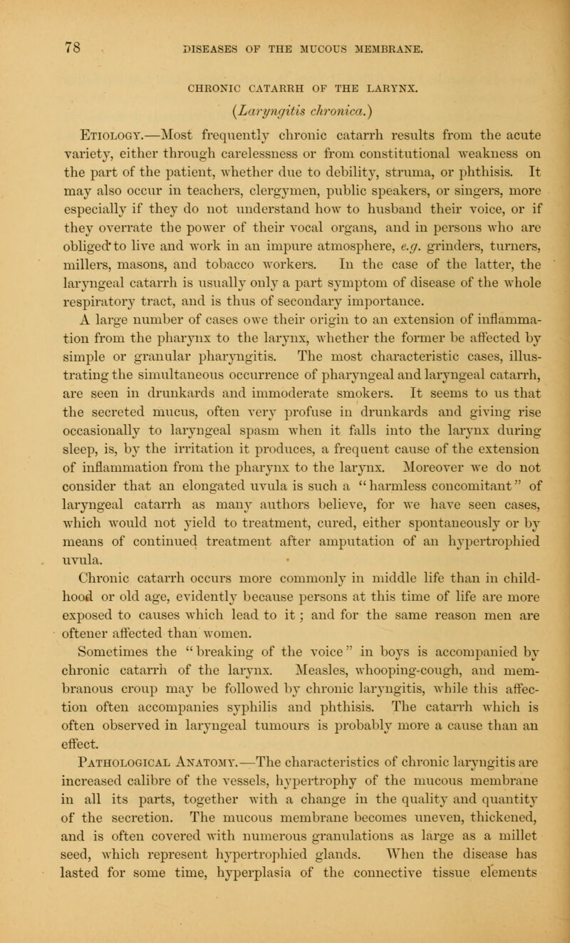 CHRONIC CATARRH OF THE LARYNX. {Laryngitis chronica.) Etiology.—Most frequently chronic catarrh results from the acute variety, either through carelessness or from constitutional weakness on the part of the patient, whether due to debility, struma, or phthisis. It may also occur in teachers, clergymen, public speakers, or singers, more especially if they do not understand how to husband their voice, or if they overrate the power of their vocal organs, and in persons who are obliged* to live and work in an impure atmosphere, e.g. grinders, turners, millers, masons, and tobacco workers. In the case of the latter, the laryngeal catarrh is usually only a part symptom of disease of the whole respiratory tract, and is thus of secondary importance. A large number of cases owe their origin to an extension of inflamma- tion from the pharynx to the larynx, whether the former be affected by simple or granular pharyngitis. The most characteristic cases, illus- trating the simultaneous occurrence of pharyngeal and laryngeal catarrh, are seen in drunkards and immoderate smokers. It seems to us that the secreted mucus, often very profuse in drunkards and giving rise occasionally to laryngeal spasm when it falls into the larynx during sleep, is, by the irritation it produces, a frequent cause of the extension of inflammation from the pharynx to the larynx. Moreover Ave do not consider that an elongated uvula is such a harmless concomitant of laryngeal catarrh as many authors believe, for we have seen cases, which would not yield to treatment, cured, either spontaneously or by means of continued treatment after amputation of an hypertrophied uvula. Chronic catarrh occurs more commonly in middle life than in child- hood or old age, evidently because persons at this time of life are more exposed to causes which lead to it; and for the same reason men are oftener affected than women. Sometimes the  breaking of the voice  in boys is accompanied by chronic catarrh of the larynx. Measles, whooping-cough, and mem- branous croup may be followed by chronic laryngitis, while this affec- tion often accompanies syphilis and phthisis. The catarrh which is often observed in laryngeal tumours is probably more a cause than an effect. Pathological Anatomy.—The characteristics of chronic laryngitis are increased calibre of the vessels, hypertrophy of the mucous membrane in all its parts, together with a change in the quality and quantity of the secretion. The mucous membrane becomes uneven, thickened, and is often covered with numerous granulations as large as a millet seed, which represent hypertrophied glands. When the disease has lasted for some time, hyperplasia of the connective tissue elements