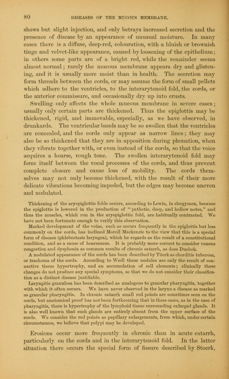 shows but slight injection, and only betrays increased secretion and the presence of disease by an appearance of unusual moisture. In main- cases there is a diffuse, deep-red, colouration, with a bluish or brownish tinge and velvet-like appearance, caused by loosening of the epithelium; in others some parts are of a bright red, while the remainder seems almost normal; rarely the mucous membrane appears dry and glisten- ing, and it is usually more moist than in health. The secretion may form threads between the cords, or may assume the form of small pellets which adhere to the ventricles, to the interarytenoid fold, the cords, or the anterior commissure, and occasionally dry up into crusts. Swelling only affects the whole mucous membrane in severe cases; usually only certain parts are thickened. Thus the epiglottis may be thickened, rigid, and immovable, especially, as we have observed, in drunkards. The ventricular bands may be so swollen that the ventricles are concealed, and the cords only appear as narrow lines j they may also be so thickened that they are in apposition during phonation, when they vibrate together with, or even instead of the cords, so that the voice acquires a hoarse, rough tone. The swollen interarytenoid fold may force itself between the vocal processes of the cords, and thus prevent complete closure and cause loss of mobility. The cords them- selves may not only become thickened, with the result of their more delicate vibrations becoming impeded, but the edges may become uneven and nodulated. Thickening of the aryepiglottic folds occurs, according to Lewin, in clergymen, because the epiglottis is lowered in the production of pathetic, deep, and hollow notes, and thus the muscles, which run in the aryepiglottic fold, are habitually contracted. We have not been fortunate enough to verify this observation. Marked development of the veins, such as occurs frequently in the epiglottis but less commonly on the cords, has inclined Morell Mackenzie to the view that this is a special form of disease (phlebectasis laryngea), which he regards as the result of a constitutional condition, and as a cause of hoarseness. It is probably more correct to consider venous congestion and dysphonia as common results of chronic catarrh, as does Duchek. A nodulated appearance of the cords has been described by Tiierk as chorditis tuberosa, or trachoma of the cords. According to Wedl these nodules are only the result of con- nective tissue hypertrophy, and an accumulation of cell elements; clinically these changes do not produce any special symptoms, so that we do not consider their classifica- tion as a distinct disease justifiable. Laryngitis granulosa has been described as analogous to granular pharyngitis, together with which it often occurs. We have never observed in the larynx a disease as marked as granular pharyngitis. In chronic catarrh small red points are sometimes seen on the cords, but anatomical proof has not been forthcoming that in these cases, as in the case of pharyngitis, there is hypertrophy of the lymphoid tissue surrounding enlarged glands. It is also well known that such glands are entirely absent from the upper surface of the cords. We consider the red points as papillary enlargements, from which, under certain circumstances, we believe that polypi may be developed. Erosions occur more frequently in chronic than in acute catarrh, particularly on the cords and in the interarytenoid fold. In the latter situation there occurs the special form of fissure described by Stoerk,