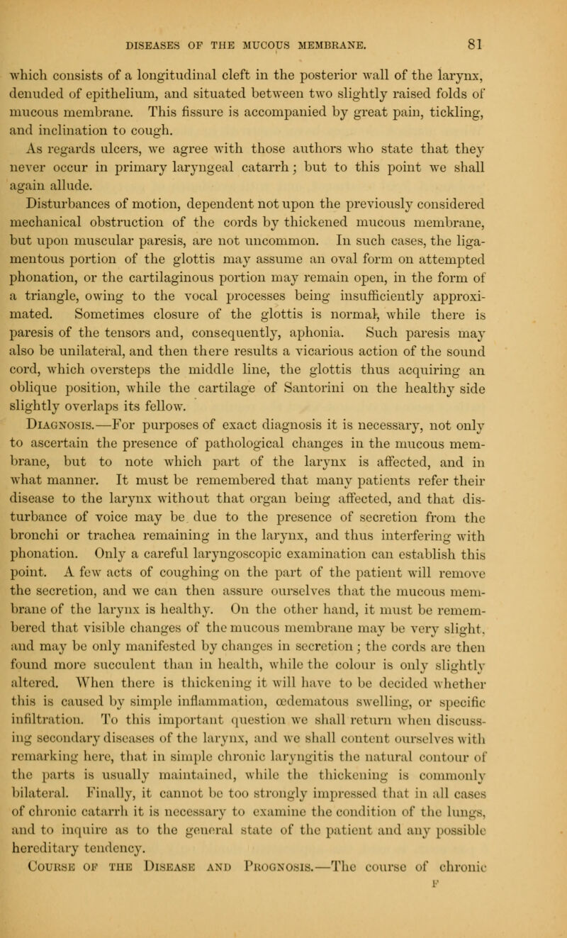 which consists of a longitudinal cleft in the posterior wall of the larynx, denuded of epithelium, and situated between two slightly raised folds of* mucous membrane. This fissure is accompanied by great pain, tickling, and inclination to cough. As regards ulcers, we agree with those authors who state that they never occur in primary laryngeal catarrh; but to this point we shall again allude. Disturbances of motion, dependent not upon the previously considered mechanical obstruction of the cords by thickened mucous membrane, but upon muscular paresis, are not uncommon. In such cases, the liga- mentous portion of the glottis may assume an oval form on attempted phonation, or the cartilaginous portion may remain open, in the form of a triangle, owing to the vocal processes being insufficiently approxi- mated. Sometimes closure of the glottis is normal, while there is paresis of the tensors and, consequently, aphonia. Such paresis may also be unilateral, and then there results a vicarious action of the sound cord, which oversteps the middle line, the glottis thus acquiring an oblique position, while the cartilage of Santorini on the healthy side slightly overlaps its fellow. Diagnosis.—For purposes of exact diagnosis it is necessary, not only to ascertain the presence of pathological changes in the mucous mem- brane, but to note which part of the larynx is affected, and in what manner. It must be remembered that many patients refer their disease to the larynx without that organ being affected, and that dis- turbance of voice may be due to the presence of secretion from the bronchi or trachea remaining in the larynx, and thus interfering with phonation. Only a careful laryngoscopic examination can establish this point. A few acts of coughing on the part of the patient will remove the secretion, and we can then assure ourselves that the mucous mem- brane of the larynx is healthy. On the other hand, it must be remem- bered that visible changes of the mucous membrane may be very slight, and may be only manifested by changes in secretion ; the cords are then found more succulent than in health, while the colour is only slightly altered. When there is thickening it will have to be decided whether this is caused by simple inflammation, oedematous swelling, or specific infiltration. To this important question we shall return when discuss- in-' secondary diseases of the Larynx, and we shall content ourselves with remarking here, that in simple chronic laryngitis the natural contour of the parts is usually maintained, while the thickening is commonly bilateral Finally, it cannot be too strongly impressed that in all oases of chronic catarrh it is necessary u> examine the condition of the lungs, and to inquire as to the general state of the patient and any possible hereditary tendency. Couksk ok the Disease and Prognosis.—The course of chronic p
