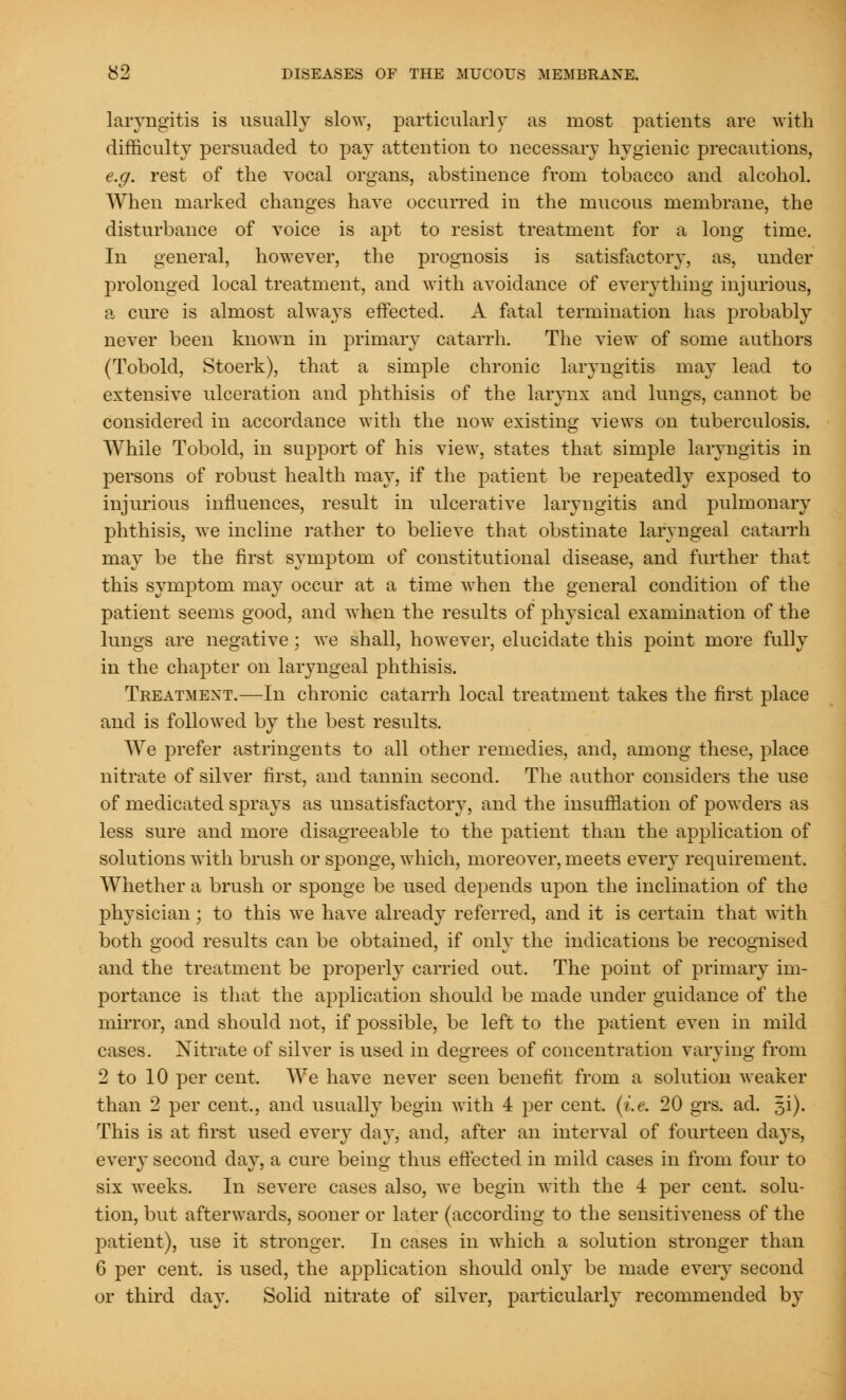 laryngitis is usually slow, particularly as most patients are with difficulty persuaded to pay attention to necessary hygienic precautions, e.g. rest of the vocal organs, abstinence from tobacco and alcohol. When marked changes have occurred in the mucous membrane, the disturbance of voice is apt to resist treatment for a long time. In general, however, the prognosis is satisfactory, as, under prolonged local treatment, and with avoidance of everything injurious, a cure is almost always effected. A fatal termination has probably never been known in primary catarrh. The view of some authors (Tobold, Stoerk), that a simple chronic laryngitis may lead to extensive ulceration and phthisis of the larynx and lungs, cannot be considered in accordance with the now existing views on tuberculosis. While Tobold, in support of his view, states that simple laryngitis in persons of robust health may, if the patient be repeatedly exposed to injurious influences, result in ulcerative laryngitis and pulmonary phthisis, we incline rather to believe that obstinate laryngeal catarrh may be the first symptom of constitutional disease, and further that this symptom may occur at a time when the general condition of the patient seems good, and when the results of physical examination of the lungs are negative; we shall, however, elucidate this point more fully in the chapter on laryngeal phthisis. Treatment.—In chronic catarrh local treatment takes the first place and is followed by the best results. We prefer astringents to all other remedies, and, among these, place nitrate of silver first, and tannin second. The author considers the use of medicated sprays as unsatisfactory, and the insufflation of powders as less sure and more disagreeable to the patient than the application of solutions with brush or sponge, which, moreover, meets every requirement. Whether a brush or sponge be used depends upon the inclination of the physician; to this we have already referred, and it is certain that with both good results can be obtained, if only the indications be recognised and the treatment be properly carried out. The point of primary im- portance is that the application should be made under guidance of the mirror, and should not, if possible, be left to the patient even in mild cases. Nitrate of silver is used in degrees of concentration varying from 2 to 10 per cent. We have never seen benefit from a solution weaker than 2 per cent., and usually begin with 4 per cent. (i.e. 20 grs. ad. 5i). This is at first used every day, and, after an interval of fourteen days, every second day, a cure being thus effected in mild cases in from four to six weeks. In severe cases also, we begin with the 4 per cent, solu- tion, but afterwards, sooner or later (according to the sensitiveness of the patient), use it stronger. In cases in which a solution stronger than 6 per cent, is used, the application should only be made every second or third day. Solid nitrate of silver, particularly recommended by