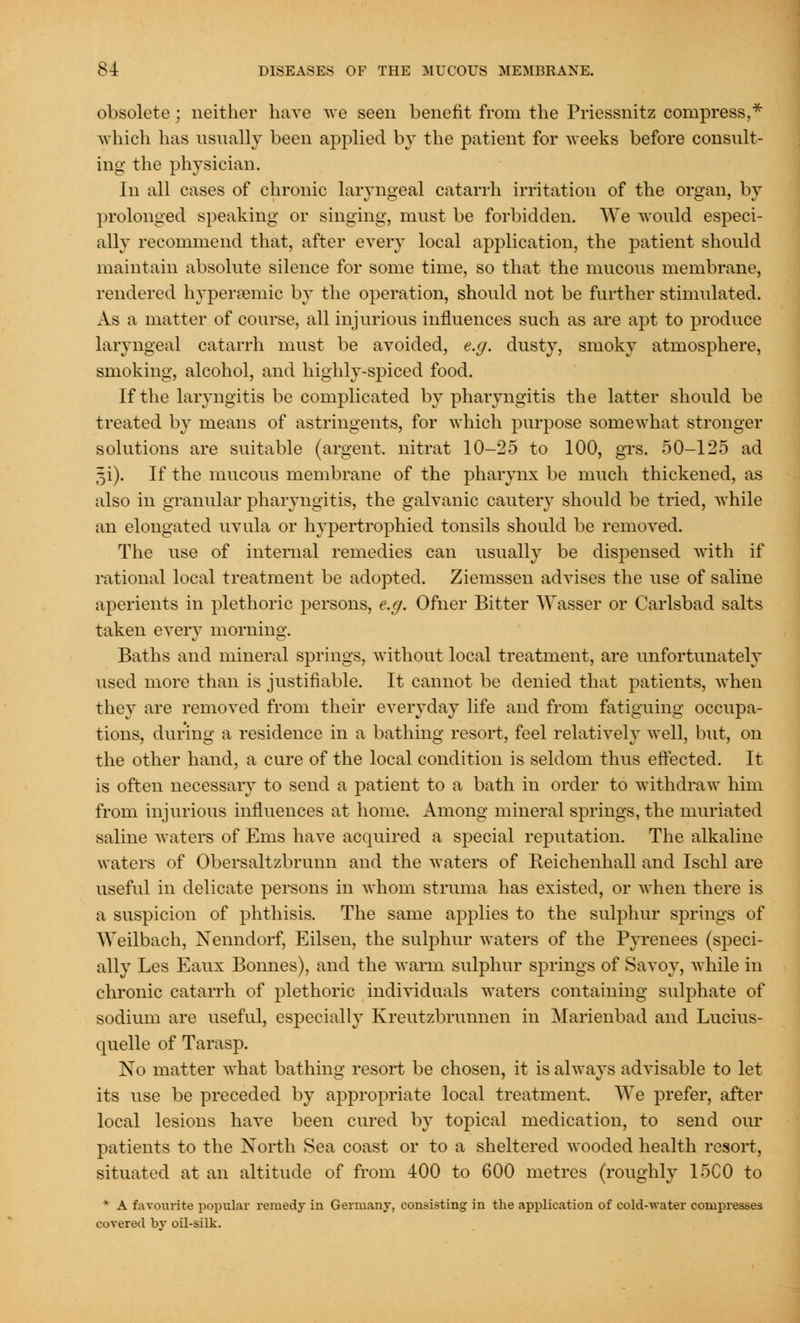 obsolete; neither have we seen benefit from the Priessnitz compress,* which has usually been applied by the patient for weeks before consult- ing the physician. In all cases of chronic laryngeal catarrh irritation of the organ, by prolonged speaking or singing, must be forbidden. We would especi- ally recommend that, after every local application, the patient should maintain absolute silence for some time, so that the mucous membrane, rendered hypersemic by the operation, should not be further stimulated. As a matter of course, all injurious influences such as are apt to produce laryngeal catarrh must be avoided, e.g. dusty, smoky atmosphere, smoking, alcohol, and highly-spiced food. If the laryngitis be complicated by pharyngitis the latter should be treated by means of astringents, for which purpose somewhat stronger solutions are suitable (argent, nitrat 10-25 to 100, grs. 50-125 ad §i). If the mucous membrane of the pharynx be much thickened, as also in granular pharyngitis, the galvanic cautery should be tried, while an elongated uvula or hypertrophied tonsils should be removed. The use of internal remedies can usually be dispensed with if rational local treatment be adopted. Ziemssen advises the use of saline aperients in plethoric persons, e.g. Ofner Bitter Wasser or Carlsbad salts taken every morning. Baths and mineral springs, without local treatment, are unfortunately used more than is justifiable. It cannot be denied that patients, when they are removed from their everyday life and from fatiguing occupa- tions, during a residence in a bathing resort, feel relatively well, but, on the other hand, a cure of the local condition is seldom thus effected. It is often necessary to send a patient to a bath in order to withdraw him from injurious influences at home. Among mineral springs, the muriated saline waters of Ems have acquired a special reputation. The alkaline waters of Obersaltzbrunn and the waters of Reichenhall and Ischl are useful in delicate persons in whom struma has existed, or when there is a suspicion of phthisis. The same applies to the sulphur springs of Weilbach, Xenndorf, Eilsen, the sulphur waters of the Pyrenees (speci- ally Les Eaux Bonnes), and the warm sulphur springs of Savoy, while in chronic catarrh of plethoric individuals waters containing sulphate of sodium are useful, especially Kreutzbrunnen in Marienbad and Lucius- quelle of Tarasp. No matter what bathing resort be chosen, it is always advisable to let its use be preceded by appropriate local treatment. We prefer, after local lesions have been cured by topical medication, to send our patients to the North Sea coast or to a sheltered wooded health resort, situated at an altitude of from 400 to 600 metres (roughly 15C0 to * A favourite popular remedy in Germany, consisting in the application of cold-water compresses covered by oil-silk.