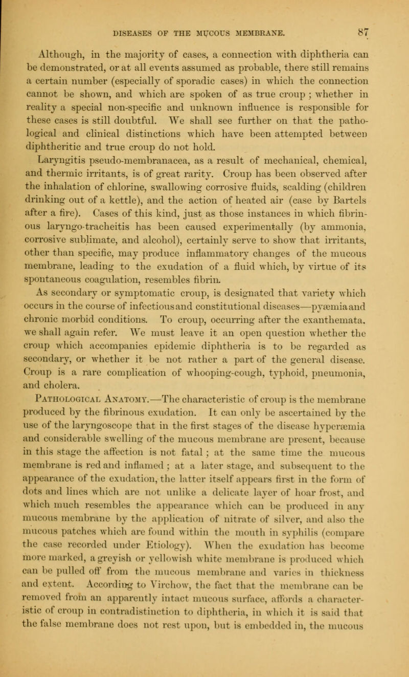 Although, in the majority of cases, a connection with diphtheria can be demonstrated, or at all events assumed as probable, there still remains a certain number (especially of sporadic cases) in which the connection cannot be shown, and which are spoken of as true croup ; whether in reality a special non-specific and unknown influence is responsible for these cases is still doubtful. We shall see further on that the patho- logical and clinical distinctions which have been attempted between diphtheritic and true croup do not hold. Laryngitis pseudo-membranacea, as a result of mechanical, chemical. and thermic irritants, is of great rarity. Croup has been observed after the inhalation of chlorine, swallowing corrosive fluids, scalding (children drinking out of a kettle), and the action of heated air (case by Bartels after a fire). Cases of this kind, just as those instances in which fibrin- ous laryngo tracheitis has been caused experimentally (by ammonia, corrosive sublimate, and alcohol), certainly serve to show that irritant-. other than specific, may produce inflammatory changes of the mucous membrane, leading to the exudation of a fluid which, by virtue of its spontaneous coagulation, resembles fibrin, As secondary or symptomatic croup, is designated that variety which occurs in the cair.se of infectiousand constitutional diseases—pyaemia and chronic morbid conditions. To croup, occurring after the exanthemata. we shall again refer. We must leave it an open question whether the croup which accompanies epidemic diphtheria is to be regarded aa secondary, or whether it be not rather a part of the general disease. Croup is a rare complication of whooping-cough, typhoid, pneumonia, and cholera. Pathological Anatomy.—The characteristic of croup is the membrane produced by the fibrinous exudation. It can only be ascertained by the use of the laryngoscope that in the first stages of the disease hypereemia and considerable swelling of the mucous membrane are present, because in this stage the affection is not fatal; at the same time the mucous membrane is red and inflamed ; at a later stage, and subsequent to the appearance of the exudation, the latter itself appears first in the form of dots and lines which are not unlike a delicate layer of hoar frost, and which much resembles the appearance which can be produced in any mucous membrane by the application of nitrate of silver, and also the mucous patches which arc found within the mouth in syphilis (compare the case recorded under Etiology). When the exudation has become more marked, agreyish or yellowish white membrane is produced which '•■Hi he pulled Off from the mUOOUS membrane and varies in thickness and extent According to Virohow, the fact that the membrane can he removed from an apparently intact mucous surface, affords a character istic of croup in contradistinction to diphtheria, in which it is said that the false membrane does not reel upon, hut is embedded in, the mucous