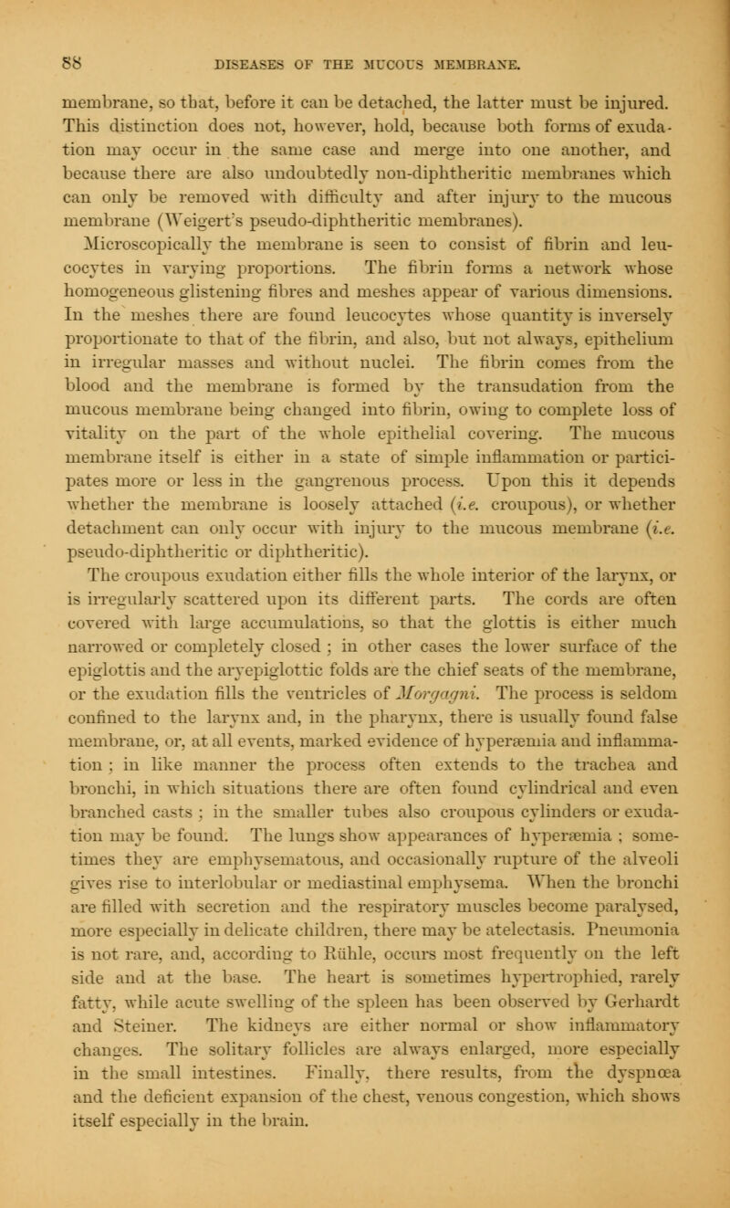 membrane, so that, before it can be detached, the latter must be injured. This distinction does not, however, hold, because both forms of exuda- tion may occur in the same case and merge into one another, and because there are also undoubtedly non-diphtheritic membranes which can only be removed with difficulty and after injury to the mucous membrane (Weigerts pseudo-diphtheritic membranes). Microscopically the membrane is seen to consist of fibrin and leu- cocytes in varying proportions. The fibrin forms a network whose homogeneous glistening fibres and meshes appear of various dimensions. In the meshes there are found leucocytes whose quantity is inversely proportionate to that of the fibrin, and also, but not always, epithelium in irregular masses and without nuclei. The fibrin comes from the blood and the membrane is formed by the transudation from the mucous membrane being changed into fibrin, owing to complete loss of vitality on the part of the whole epithelial covering. The mucous membrane itself is either in a state of simple inflammation or partici- pates more or less in the gangrenous process. Upon this it depends whether the membrane is loosely attached (i.e. croupous), or whether detachment can only occur with injury to the mucoits membrane (i.e. pseudo-diphtheritic or diphtheritic). The croupous exudation either fills the whole interior of the larynx, or is irregularly scattered upon its different parts. The cords are often covered with large accumulations, so that the glottis is either much narrowed or completely closed ; in other cases the lower surface of the epiglottis and the aryepiglottic folds are the chief seats of the membrane, or the exudation fills the ventricles of Morgagn i. The process is seldom confined to the larynx and, in the pharynx, there is usually found false membrane, or, at all events, marked evidence of hyperemia and inflamma- tion ; in like manner the process often extends to the trachea and bronchi, in which situations there are often found cylindrical and even branched casts ; in the smaller tubes also croupous cylinders or exuda- tion may be found. The lungs show appearances of hyperemia ; some- times they are emphysematous, and occasionally rupture of the alveoli gives rise to interlobular or mediastinal emphysema. When the bronchi are filled with secretion and the respiratory muscles become paralysed, more especially in delicate children, there may be atelectasis. Pneumonia is not rare, and, according to Ruble, occurs most frequently on the left side and at the base. The heart is sometimes hypertrophied, rarely fatty, while acute swelling of the spleen has been observed by Gerhardt and Steiner. The kidneys are either normal or show inflammatory changes. The solitary follicles are always enlarged, more especially in the small intestines. Finally, there results, from the dyspnoea and the deficient expansion of the chest, venous congestion, which shows itself especially in the brain.