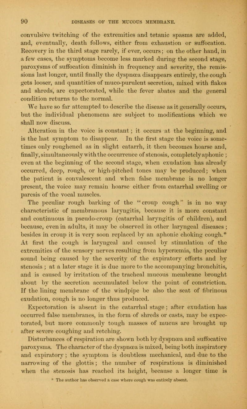 convulsive twitching of the extremities and tetanic spasms are added, and, eventually, death follows, either from exhaustion or suffocation. Recovery in the third stage rarely, if ever, occurs; on the other hand, in a few cases, the symptoms become less marked during the second stage, paroxysms of suffocation diminish in frequency and severity, the remis- sions last longer, until finally the dyspnoea disappears entirely, the cough gets looser, and quantities of muco-purulent secretion, mixed with flakes and shreds, are expectorated, while the fever abates and the general condition returns to the normal. We have so far attempted to describe the disease as it generally occurs, but the individual phenomena are subject to modifications which we shall now discuss. Alteration in the voice is constant; it occurs at the beginning, and is the last symptom to disappear. In the first stage the voice is some- times only roughened as in slight catarrh, it then becomes hoarse and, finally, simultaneously with the occurrence of stenosis, completely aphonic ; even at the beginning of the second stage, when exudation has already occurred, deep, rough, or high-pitched tones may be produced; when the patient is convalescent and when false membrane is no longer present, the voice may remain hoarse either from catarrhal swelling or paresis of the vocal muscles. The peculiar rough barking of the croup cough is in no way characteristic of membranous laryngitis, because it is more constant and continuous in pseudo-croup (catarrhal laryngitis of children), and because, even in adults, it may be observed in other laryngeal diseases ; besides in croup it is very soon replaced by an aphonic choking cough.* At first the cough is laryngeal and caused by stimulation of the extremities of the sensory nerves resulting from hyperemia, the peculiar sound being caused by the severity of the expiratory efforts and by stenosis ; at a later stage it is due more to the accompanying bronchitis, and is caused by irritation of the tracheal mucous membrane brought about by the secretion accumulated below the point of constriction. If the lining membrane of the windpipe be also the seat of fibrinous exudation, cough is no longer thus produced. Expectoration is absent in the catarrhal stage; after exudation has occurred false membranes, in the form of shreds or casts, may be expec- torated, but more commonly tough masses of mucus are brought up after severe coughing and retching. Disturbances of respiration are shown both by dyspnoea and suffocative paroxysms. The character of the dyspnoea is mixed, being both inspiratory and expiratory ; the symptom is doubtless mechanical, and due to the narrowing of the glottis; the number of respirations is diminished when the stenosis has reached its height, because a longer time is * The author has observed a case where cough was entirely absent.