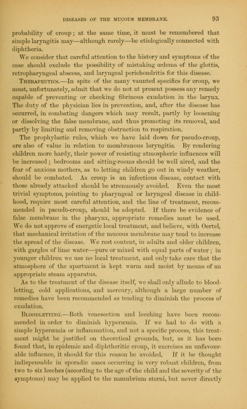 probability of croup; at the same time, it must be remembered that simple laryngitis may—although rarely—be etiologically connected with diphtheria. We consider that careful attention to the history and symptoms of the case should exclude the possibility of mistaking oedema of the glottis, retropharyngeal abscess, and laryngeal perichondritis for this disease. Therapeutics.—In spite of the many vaunted specifics for croup, we must, unfortunately, admit that we do not at present possess any remedy capable of preventing or checking fibrinous exudation in the larynx. The duty of the physician lies in prevention, and, after the disease has occurred, in combating dangers which may result, partly by loosening or dissolving the false membrane, and thus promoting its removal, and partly by limiting and removing obstruction to respiration. The prophylactic rules, which we have laid down for pseudo-croup, are also of value in relation to membranous laryngitis. By rendering children more hardy, their power of resisting atmospheric influences will be increased; bedrooms and sitting-rooms should be well aired, and the fear of anxious mothers, as to letting children go out in windy weather, should be combated. As croup is an infectious disease, contact with those already attacked should be strenuously avoided. Even the most trivial symptoms, pointing to pharyngeal or laryngeal disease in child- hood, require most careful attention, and the line of treatment, recom- mended in pseudo-croup, should be adopted. If there be evidence of false membrane in the pharynx, appropriate remedies must be used. We do not approve of energetic local treatment, and believe, with Oertel, that mechanical irritation of the mucous membrane may tend to increase the spread of the disease. We rest content, in adults and older children, with gargles of lime water—pure or mixed with equal parts of water; in younger children we use no local treatment, and only take care that the atmosphere of the apartment is kept warm and moist by means of an appropriate steam apparatus. As to the treatment of the disease itself, we shall only allude to blood- letting, cold applications, and mercury, although a large number of remedies have been recommended as tending to diminish the process of exudation. Bloodletting.—Both venesection and leeching have been recom- mended in order to diminish hyperemia If we had to do with a simple hyperemia or inflammation, and not a Bpecific process, tins treat- ment might be justified on theoretical grounds, but, as it has been found that, in epidemic and diphtheritic croup, it exercises an unfavour- able influence, it should for this reason be avoided. If it be thought indispensable in sporadic oases occurring in very robust children, from two to six Leeches (according to the age of the child and the severity of the symptoms) may be applied to the manubrium Bterni, hut oever directly