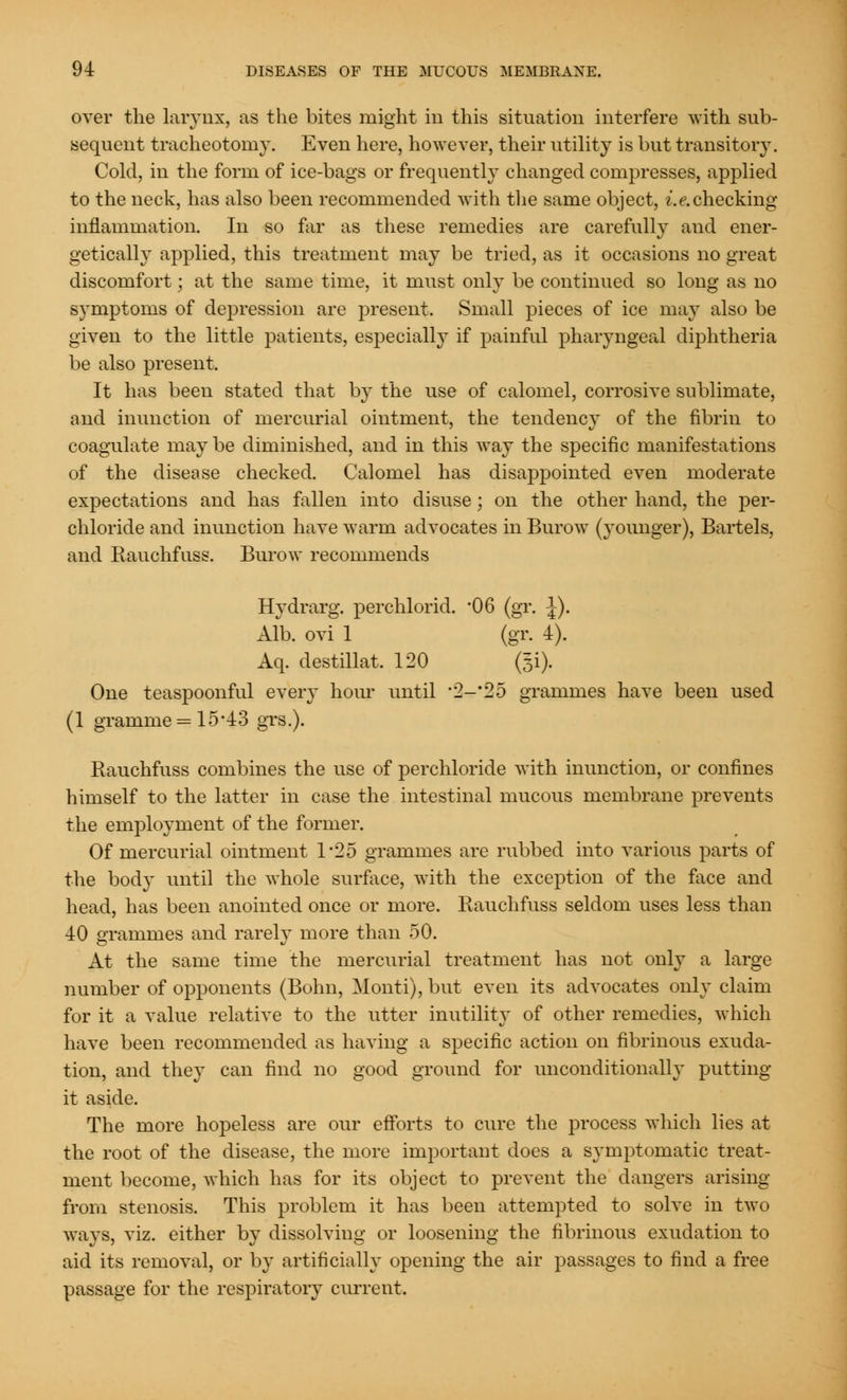 over the larynx, as the bites might in this situation interfere with sub- sequent tracheotomy. Even here, however, their utility is but transitory. Cold, in the form of ice-bags or frequently changed compresses, applied to the neck, has also been recommended with the same object, i.e.checking inflammation. In so far as these remedies are carefully and ener- getically applied, this treatment may be tried, as it occasions no great discomfort; at the same time, it must only be continued so long as no symptoms of depression are present. Small pieces of ice may also be given to the little patients, especially if painful pharyngeal diphtheria be also present. It has been stated that by the use of calomel, corrosive sublimate, and inunction of mercurial ointment, the tendency of the fibrin to coagulate may be diminished, and in this way the specific manifestations of the disease checked. Calomel has disappointed even moderate expectations and has fallen into disuse; on the other hand, the per- chloride and inunction have warm advocates in Burow (younger), Bartels, and Rauchfuss. Burow recommends Hydrarg. perchlorid. '06 (gr. J). Alb. ovi 1 (gr. 4). Aq. destillat. 120 @i). One teaspoonful eveiy hour until 2-'2o grammes have been used (1 gramme = 1543 grs.). Rauchfuss combines the use of perchloride with inunction, or confines himself to the latter in case the intestinal mucous membrane prevents the employment of the former. Of mercurial ointment 1-25 grammes are rubbed into various parts of the body until the whole surface, with the exception of the face and head, has been anointed once or more. Rauchfuss seldom uses less than 40 grammes and rarely more than 50. At the same time the mercurial treatment has not only a large number of opponents (Bohn, Monti), but even its advocates only claim for it a value relative to the utter inutility of other remedies, which have been recommended as having a specific action on fibrinous exuda- tion, and they can find no good ground for unconditionally putting- it aside. The more hopeless are our efforts to cure the process which lies at the root of the disease, the more important does a symptomatic treat- ment become, which has for its object to prevent the dangers arising from stenosis. This problem it has been attempted to solve in two ways, viz. either by dissolving or loosening the fibrinous exudation to aid its removal, or by artificially opening the air passages to find a free passage for the respiratory current.