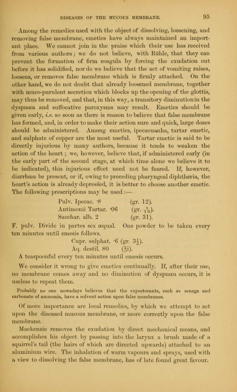 Among the remedies used with the object of dissolving, loosening, and removing false membrane, emetics have always maintained an import- ant place. We cannot join in the praise which their use has received from various authors; we do not believe, with Riihle, that they can prevent the formation of firm coagula by forcing the exudation out before it has solidified, nor do we believe that the act of vomiting raises, loosens, or removes false membrane which is firmly attached. On the other hand, we do not doubt that already loosened membrane, together with muco-purulent secretion which blocks up the opening of the glottis, may thus be removed, and that, in this way, a transitory diminution in the dyspnoea and suffocative paroxysms may result. Emetics should be given early, i.e. so soon as there is reason to believe that false membrane has formed, and, in order to make their action sure and quick, large doses should be administered. Among emetics, ipecacuanha, tartar emetic, and sulphate of copper are the most useful. Tartar emetic is said to be directly injurious by many authors, because it tends to weaken the action of the heart; we, however, believe that, if administered early (in the early part of the second stage, at which time alone we believe it to be indicated), this injurious effect need not be feared. If, however, diarrhoea be present, or if, owing to preceding pharyngeal diphtheria, the heart's action is already depressed, it is better to choose another emetic. The following prescriptions may be used :— Pulv. Ipecac. -8 (gr. 12). Antimonii Tartar. '06 (gr. ^). Sacchar. alb. 2 (gr. 31). F. pulv. Divide in partes sex sequal One powder to be taken every ten minutes until emesis follows. Cupr. snlphat. '6 (gr. 3J). A.q. destil. 80 (gi). A teaspoonful every ten minutes until emesis occurs. We consider it wrong to give emetics continually. If, after their use, no membrane comes away and no diminution of dyspnoea occurs, it is useless to repeat them. Probably no one nowadays believes tliat the expectorants, such as senega and carbonate of ammonia, have a solvent action upon false membranes. of more importance are local remedies, by which we attempt to act upon the diseased mucous membrane, or more correctly upon the false membrane. Mackenzie removes the exudation by direct mechanical means, and accomplishes his object by passing into the larynx a brush made of a squirrel's tail (the hairs of which are directed upwards) attached to an aluminium wire. The inhalation of warm vapours and Sprays, used with a view To dissolving the false membrane, ha- oflate found great favour.