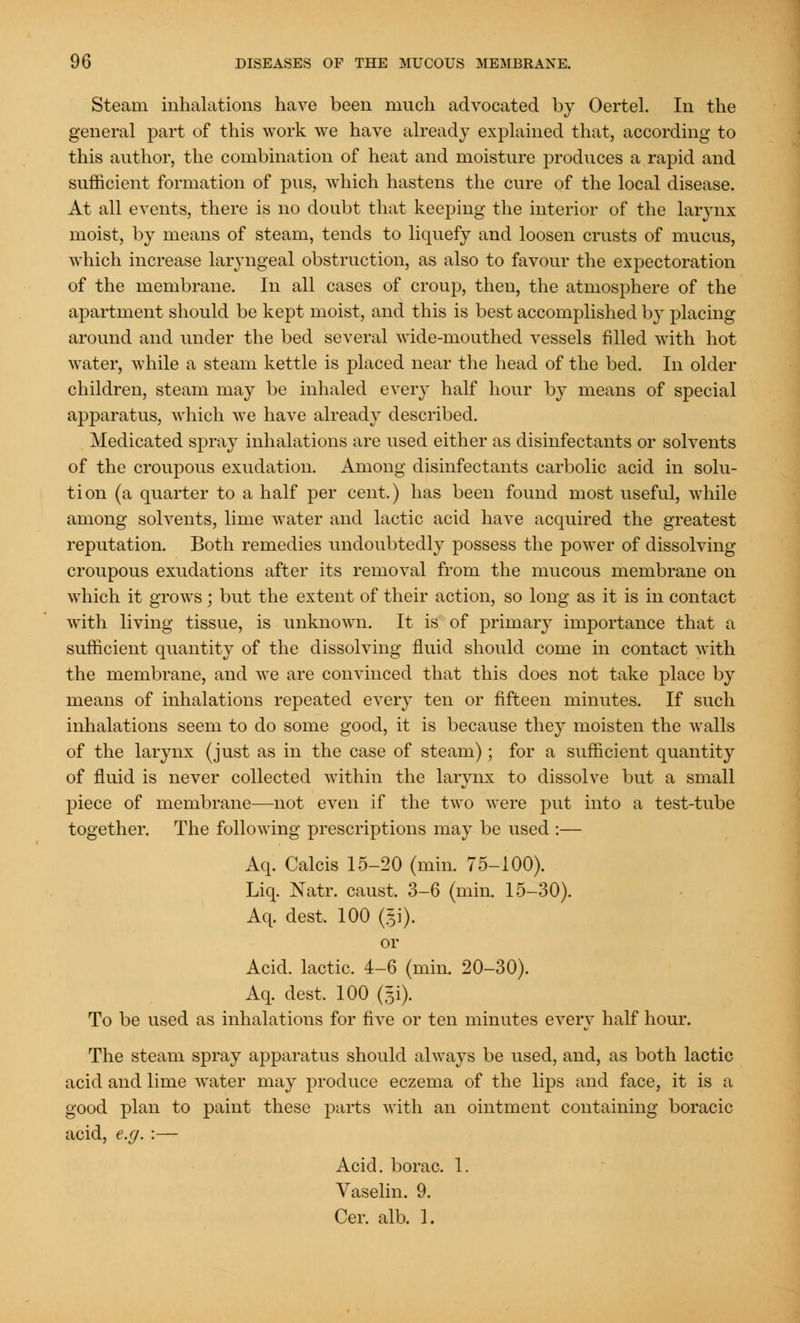 Steam inhalations have been much advocated by Oertel. In the general part of this work we have already explained that, according to this author, the combination of heat and moisture produces a rapid and sufficient formation of pus, which hastens the cure of the local disease. At all events, there is no doubt that keeping the interior of the larynx moist, by means of steam, tends to liquefy and loosen crusts of mucus, which increase laryngeal obstruction, as also to favour the expectoration of the membrane. In all cases of croup, then, the atmosphere of the apartment should be kept moist, and this is best accomplished by placing around and under the bed several wide-mouthed vessels filled with hot water, while a steam kettle is placed near the head of the bed. In older children, steam may be inhaled every half hour by means of special apparatus, which we have already described. Medicated spray inhalations are used either as disinfectants or solvents of the croupous exudation. Among disinfectants carbolic acid in solu- tion (a quarter to a half per cent.) has been found most useful, while among solvents, lime water and lactic acid have acquired the greatest reputation. Both remedies undoubtedly possess the power of dissolving croupous exudations after its removal from the mucous membrane on which it grows ; but the extent of their action, so long as it is in contact with living tissue, is unknown. It is of primary importance that a sufficient quantity of the dissolving fluid should come in contact with the membrane, and we are convinced that this does not take place by means of inhalations repeated every ten or fifteen minutes. If such inhalations seem to do some good, it is because they moisten the walls of the larynx (just as in the case of steam) ; for a sufficient quantity of fluid is never collected within the larynx to dissolve but a small piece of membrane—not even if the two were put into a test-tube together. The following prescriptions may be used :— Aq. Calcis 15-20 (min. 75-100). Liq. Natr. caust. 3-6 (min. 15-30). Aq. dest, 100 (gi). or Acid, lactic. 4-6 (min. 20-30). Aq. dest, 100 (Ji). To be used as inhalations for five or ten minutes every half hour. The steam spray apparatus should always be used, and, as both lactic acid and lime water may produce eczema of the lips and face, it is a good plan to paint these parts with an ointment containing boracic acid, e.g. :— Acid, borac. 1. Vaselin. 9. Cer. alb. 1.