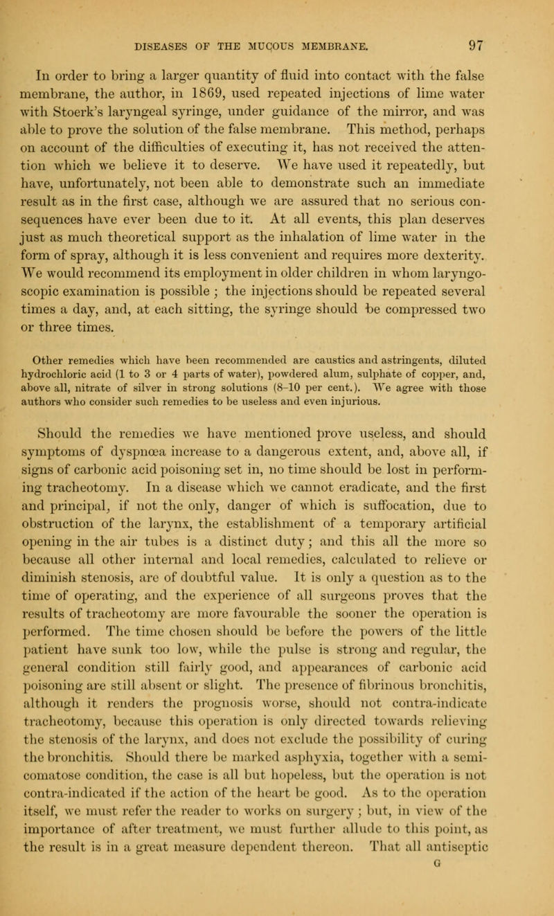 In order to bring a larger quantity of fluid into contact with the false membrane, the author, in 1869, used repeated injections of lime water with Stoerk's laryngeal syringe, under guidance of the mirror, and was able to prove the solution of the false membrane. This method, perhaps on account of the difficulties of executing it, has not received the atten- tion which we believe it to deserve. We have used it repeatedly, but have, unfortunately, not been able to demonstrate such an immediate result as in the first case, although we are assured that no serious con- sequences have ever been due to it. At all events, this plan deserves just as much theoretical support as the inhalation of lime water in the form of spray, although it is less convenient and requires more dexterity. We would recommend its employment in older children in whom laryngo- scopy examination is possible ; the injections should be repeated several times a day, and, at each sitting, the syringe should be compressed two or three times. Other remedies which have heen recommended are caustics and astringents, diluted hydrochloric acid (1 to 3 or 4 parts of water), powdered alum, sulphate of copper, and, above all, nitrate of silver in strong solutions (8-10 per cent.). We agree with those authors who consider such remedies to be useless and even injurious. Should the remedies Ave have mentioned prove useless, and should symptoms of dyspnoea increase to a dangerous extent, and, above all, if signs of carbonic acid poisoning set in, no time should be lost in perform- ing tracheotomy. In a disease which we cannot eradicate, and the first and principal, if not the only, danger of which is suffocation, due to obstruction of the larynx, the establishment of a temporary artificial opening in the air tubes is a distinct duty; and this all the more so because all other internal and local remedies, calculated to relieve or diminish stenosis, are of doubtful value. It is only a question as to the time of operating, and the experience of all surgeons proves that the results of tracheotomy are more favourable the sooner the operation is performed. The time chosen should be before the powers of the little patient have sunk too low, while the pulse is strong and regular, the general condition still fairly good, and appearances of carbonic acid poisoning are still absent or slight. The presence of fibrinous bronchitis, although it renders the prognosis worse, should not contra-indieate tracheotomy, because this operation is only directed towards relieving the stenosis of the larynx, and docs not exclude the possibility of curing the bronchitis. Should there be marked asphyxia, together with a semi- comatose condition, the ease is all but hopeless, but the operation is not contra-indicated if the action of t he heart be good. As t<> the operation itself, we must refer the reader to works ii Burgery ; but, in view of the importance of after treatment, we must further allude to this point,as the result is in a great measure dependent thereon. That all antiseptic G